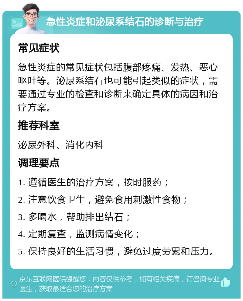 急性炎症和泌尿系结石的诊断与治疗 常见症状 急性炎症的常见症状包括腹部疼痛、发热、恶心呕吐等。泌尿系结石也可能引起类似的症状，需要通过专业的检查和诊断来确定具体的病因和治疗方案。 推荐科室 泌尿外科、消化内科 调理要点 1. 遵循医生的治疗方案，按时服药； 2. 注意饮食卫生，避免食用刺激性食物； 3. 多喝水，帮助排出结石； 4. 定期复查，监测病情变化； 5. 保持良好的生活习惯，避免过度劳累和压力。