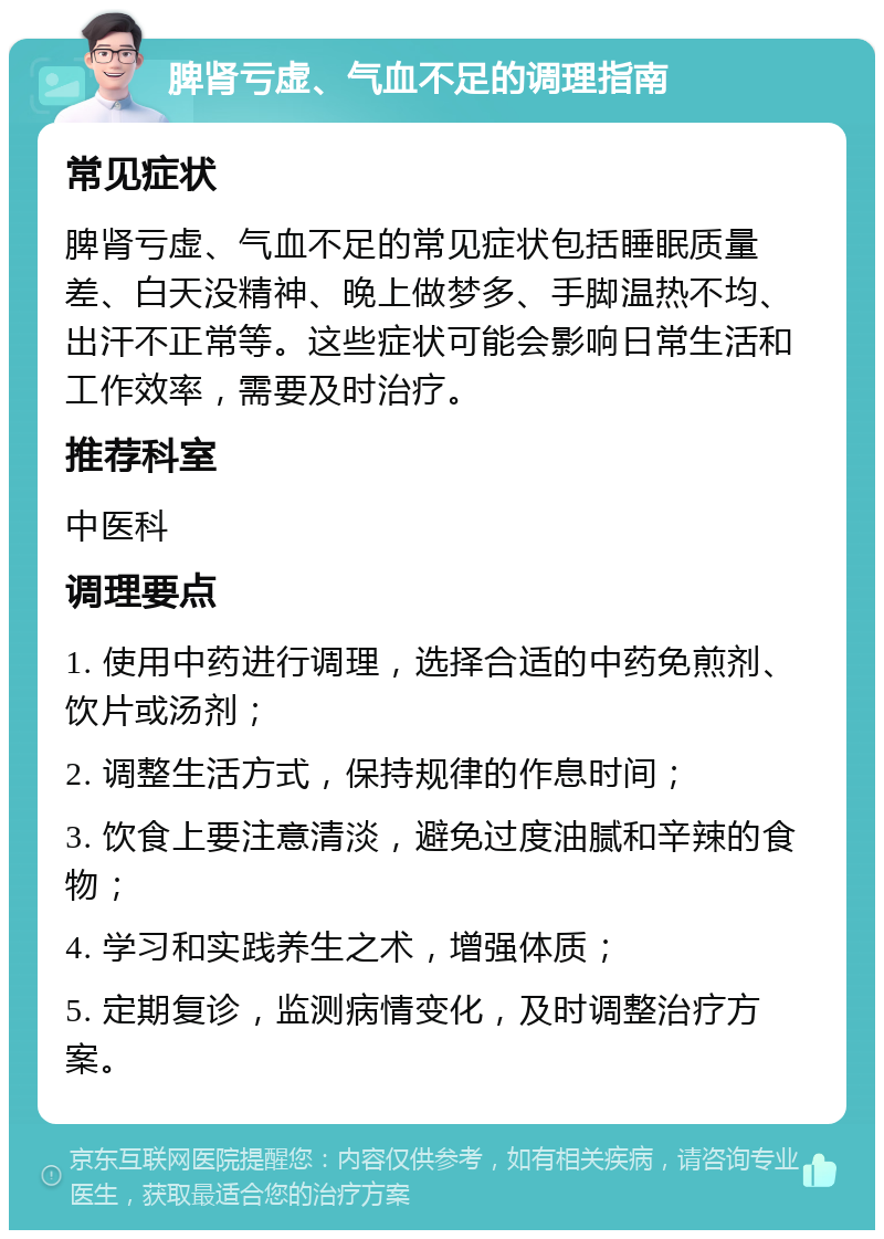 脾肾亏虚、气血不足的调理指南 常见症状 脾肾亏虚、气血不足的常见症状包括睡眠质量差、白天没精神、晚上做梦多、手脚温热不均、出汗不正常等。这些症状可能会影响日常生活和工作效率，需要及时治疗。 推荐科室 中医科 调理要点 1. 使用中药进行调理，选择合适的中药免煎剂、饮片或汤剂； 2. 调整生活方式，保持规律的作息时间； 3. 饮食上要注意清淡，避免过度油腻和辛辣的食物； 4. 学习和实践养生之术，增强体质； 5. 定期复诊，监测病情变化，及时调整治疗方案。