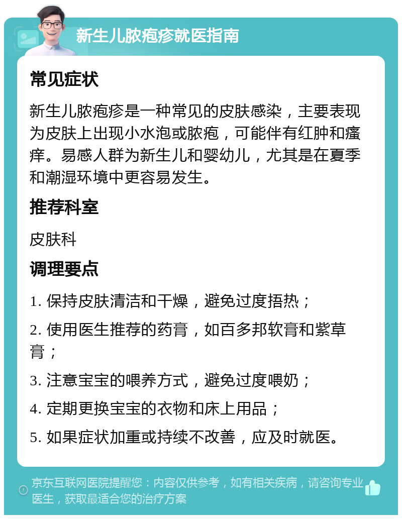 新生儿脓疱疹就医指南 常见症状 新生儿脓疱疹是一种常见的皮肤感染，主要表现为皮肤上出现小水泡或脓疱，可能伴有红肿和瘙痒。易感人群为新生儿和婴幼儿，尤其是在夏季和潮湿环境中更容易发生。 推荐科室 皮肤科 调理要点 1. 保持皮肤清洁和干燥，避免过度捂热； 2. 使用医生推荐的药膏，如百多邦软膏和紫草膏； 3. 注意宝宝的喂养方式，避免过度喂奶； 4. 定期更换宝宝的衣物和床上用品； 5. 如果症状加重或持续不改善，应及时就医。