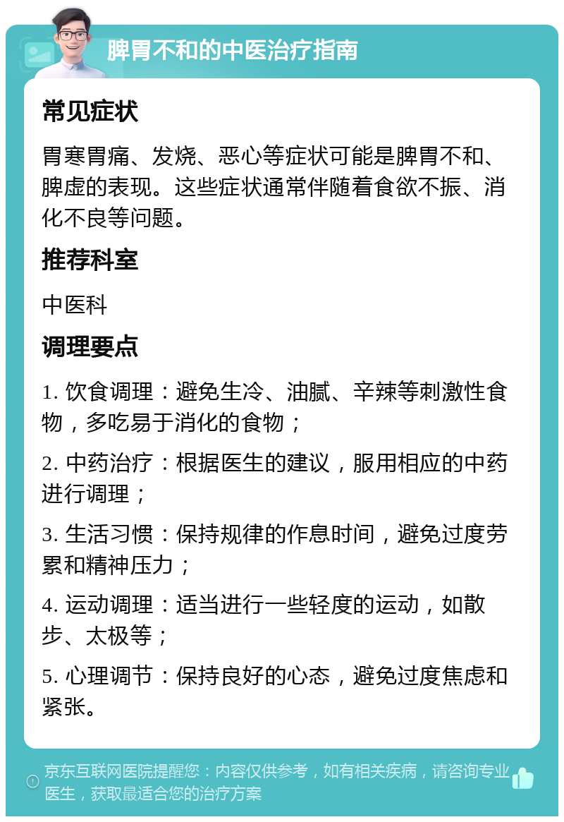 脾胃不和的中医治疗指南 常见症状 胃寒胃痛、发烧、恶心等症状可能是脾胃不和、脾虚的表现。这些症状通常伴随着食欲不振、消化不良等问题。 推荐科室 中医科 调理要点 1. 饮食调理：避免生冷、油腻、辛辣等刺激性食物，多吃易于消化的食物； 2. 中药治疗：根据医生的建议，服用相应的中药进行调理； 3. 生活习惯：保持规律的作息时间，避免过度劳累和精神压力； 4. 运动调理：适当进行一些轻度的运动，如散步、太极等； 5. 心理调节：保持良好的心态，避免过度焦虑和紧张。