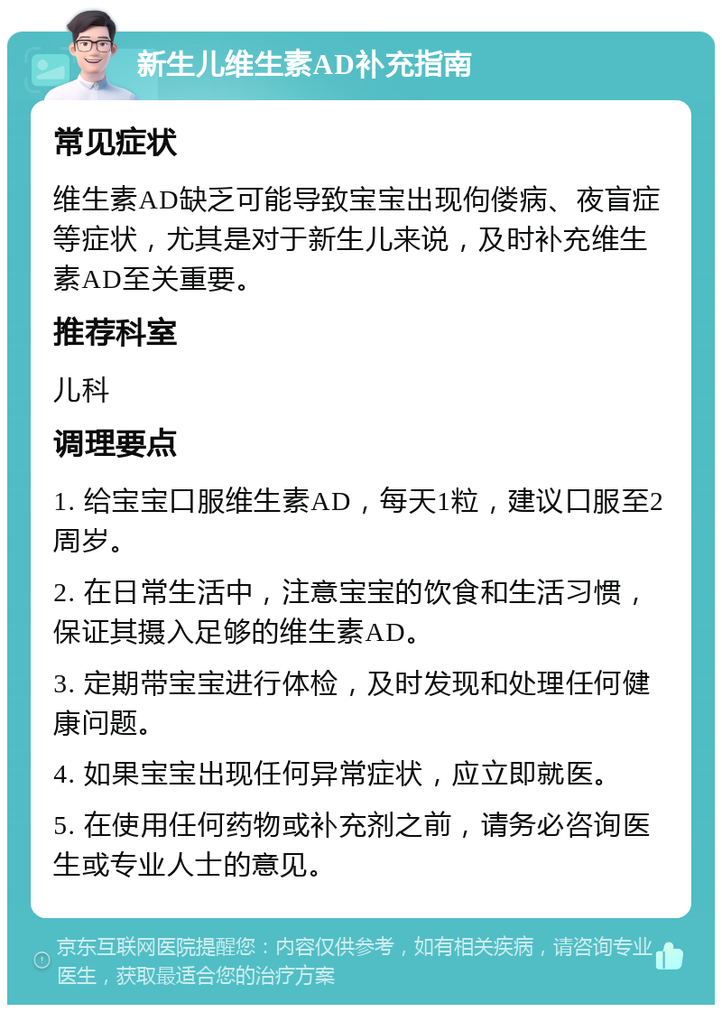 新生儿维生素AD补充指南 常见症状 维生素AD缺乏可能导致宝宝出现佝偻病、夜盲症等症状，尤其是对于新生儿来说，及时补充维生素AD至关重要。 推荐科室 儿科 调理要点 1. 给宝宝口服维生素AD，每天1粒，建议口服至2周岁。 2. 在日常生活中，注意宝宝的饮食和生活习惯，保证其摄入足够的维生素AD。 3. 定期带宝宝进行体检，及时发现和处理任何健康问题。 4. 如果宝宝出现任何异常症状，应立即就医。 5. 在使用任何药物或补充剂之前，请务必咨询医生或专业人士的意见。