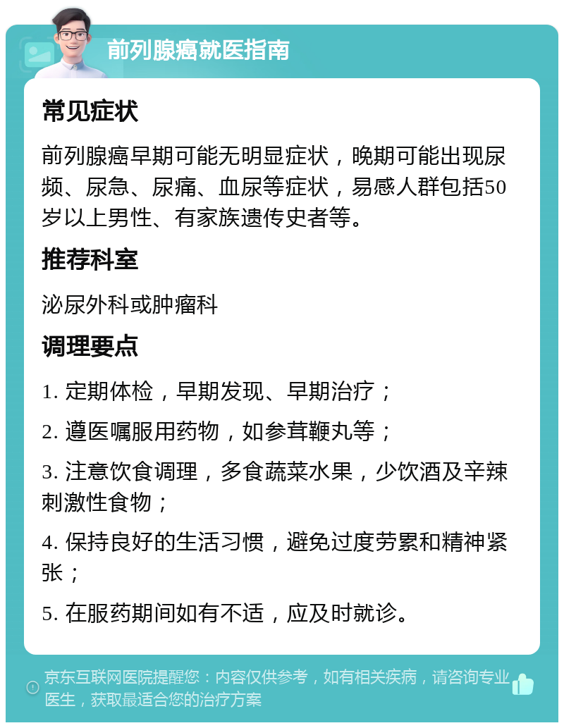 前列腺癌就医指南 常见症状 前列腺癌早期可能无明显症状，晚期可能出现尿频、尿急、尿痛、血尿等症状，易感人群包括50岁以上男性、有家族遗传史者等。 推荐科室 泌尿外科或肿瘤科 调理要点 1. 定期体检，早期发现、早期治疗； 2. 遵医嘱服用药物，如参茸鞭丸等； 3. 注意饮食调理，多食蔬菜水果，少饮酒及辛辣刺激性食物； 4. 保持良好的生活习惯，避免过度劳累和精神紧张； 5. 在服药期间如有不适，应及时就诊。