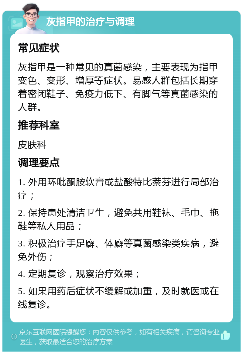 灰指甲的治疗与调理 常见症状 灰指甲是一种常见的真菌感染，主要表现为指甲变色、变形、增厚等症状。易感人群包括长期穿着密闭鞋子、免疫力低下、有脚气等真菌感染的人群。 推荐科室 皮肤科 调理要点 1. 外用环吡酮胺软膏或盐酸特比萘芬进行局部治疗； 2. 保持患处清洁卫生，避免共用鞋袜、毛巾、拖鞋等私人用品； 3. 积极治疗手足廯、体廯等真菌感染类疾病，避免外伤； 4. 定期复诊，观察治疗效果； 5. 如果用药后症状不缓解或加重，及时就医或在线复诊。