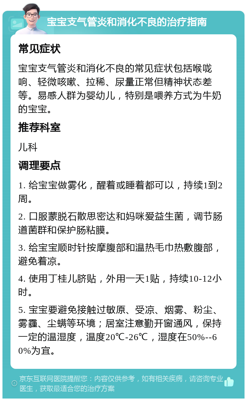 宝宝支气管炎和消化不良的治疗指南 常见症状 宝宝支气管炎和消化不良的常见症状包括喉咙响、轻微咳嗽、拉稀、尿量正常但精神状态差等。易感人群为婴幼儿，特别是喂养方式为牛奶的宝宝。 推荐科室 儿科 调理要点 1. 给宝宝做雾化，醒着或睡着都可以，持续1到2周。 2. 口服蒙脱石散思密达和妈咪爱益生菌，调节肠道菌群和保护肠粘膜。 3. 给宝宝顺时针按摩腹部和温热毛巾热敷腹部，避免着凉。 4. 使用丁桂儿脐贴，外用一天1贴，持续10-12小时。 5. 宝宝要避免接触过敏原、受凉、烟雾、粉尘、雾霾、尘螨等环境；居室注意勤开窗通风，保持一定的温湿度，温度20℃-26℃，湿度在50%--60%为宜。