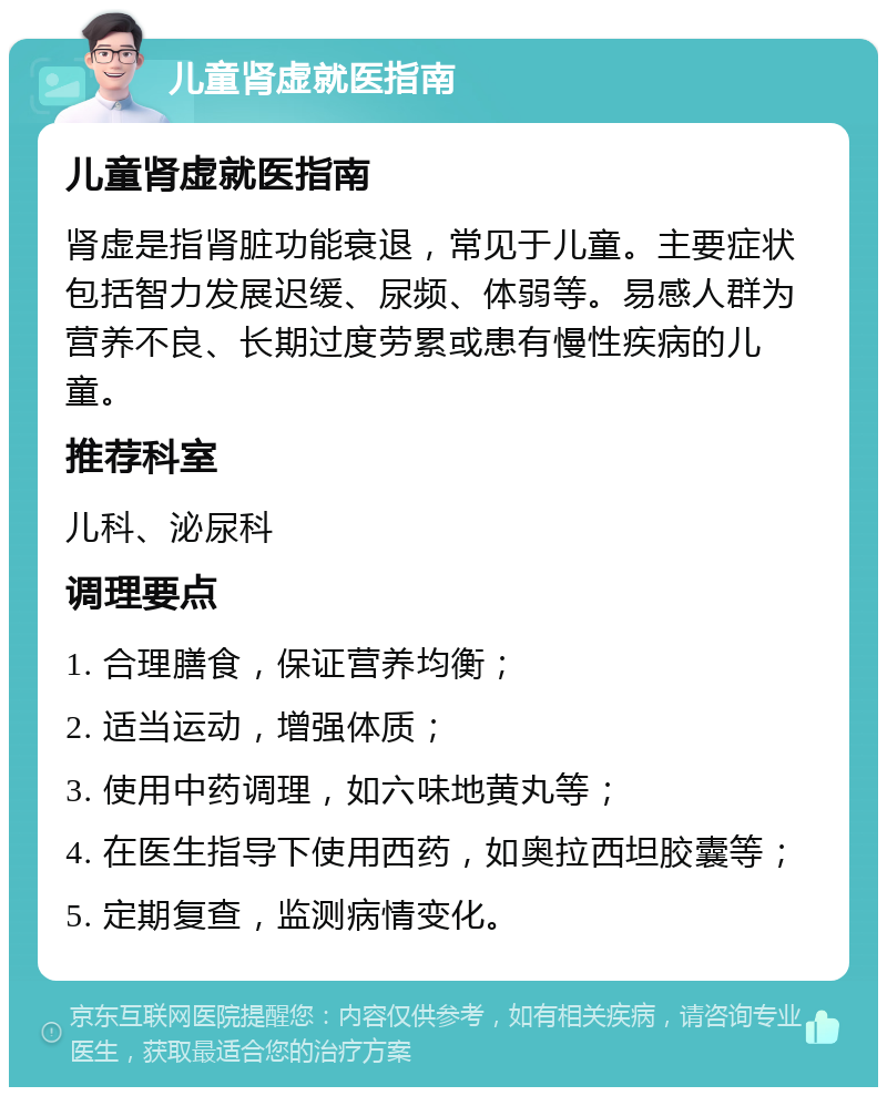 儿童肾虚就医指南 儿童肾虚就医指南 肾虚是指肾脏功能衰退，常见于儿童。主要症状包括智力发展迟缓、尿频、体弱等。易感人群为营养不良、长期过度劳累或患有慢性疾病的儿童。 推荐科室 儿科、泌尿科 调理要点 1. 合理膳食，保证营养均衡； 2. 适当运动，增强体质； 3. 使用中药调理，如六味地黄丸等； 4. 在医生指导下使用西药，如奥拉西坦胶囊等； 5. 定期复查，监测病情变化。