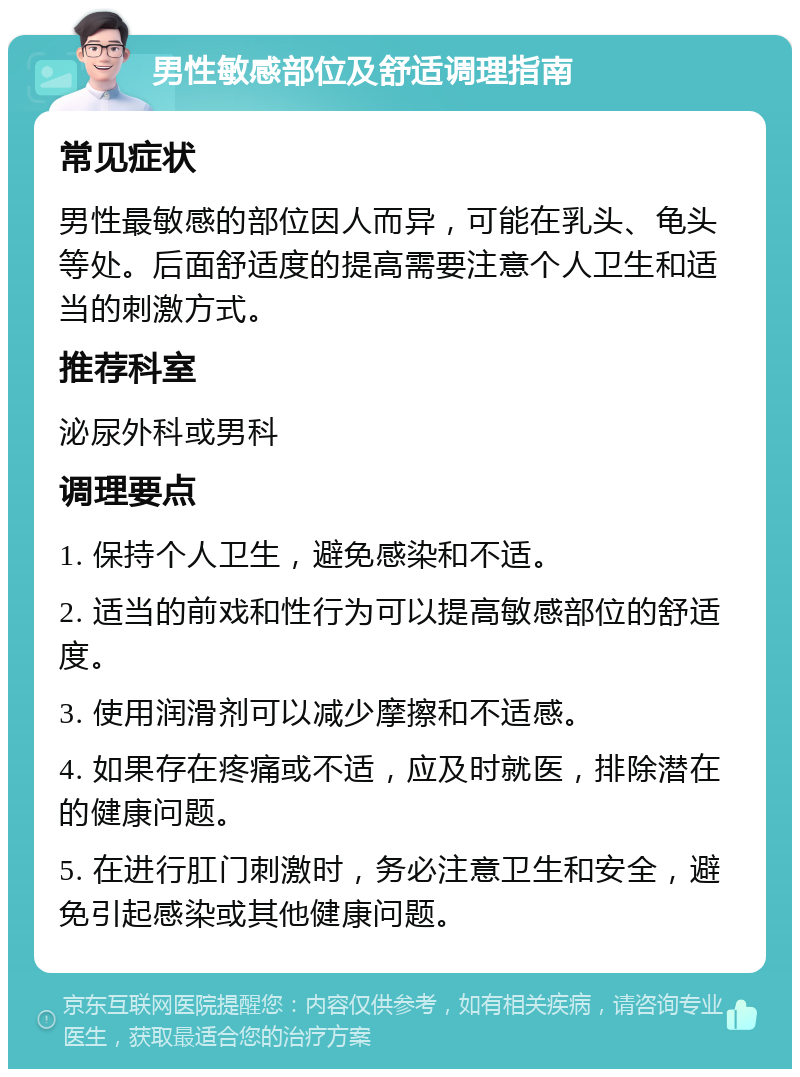 男性敏感部位及舒适调理指南 常见症状 男性最敏感的部位因人而异，可能在乳头、龟头等处。后面舒适度的提高需要注意个人卫生和适当的刺激方式。 推荐科室 泌尿外科或男科 调理要点 1. 保持个人卫生，避免感染和不适。 2. 适当的前戏和性行为可以提高敏感部位的舒适度。 3. 使用润滑剂可以减少摩擦和不适感。 4. 如果存在疼痛或不适，应及时就医，排除潜在的健康问题。 5. 在进行肛门刺激时，务必注意卫生和安全，避免引起感染或其他健康问题。