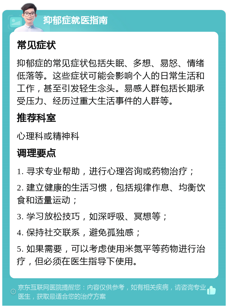 抑郁症就医指南 常见症状 抑郁症的常见症状包括失眠、多想、易怒、情绪低落等。这些症状可能会影响个人的日常生活和工作，甚至引发轻生念头。易感人群包括长期承受压力、经历过重大生活事件的人群等。 推荐科室 心理科或精神科 调理要点 1. 寻求专业帮助，进行心理咨询或药物治疗； 2. 建立健康的生活习惯，包括规律作息、均衡饮食和适量运动； 3. 学习放松技巧，如深呼吸、冥想等； 4. 保持社交联系，避免孤独感； 5. 如果需要，可以考虑使用米氮平等药物进行治疗，但必须在医生指导下使用。