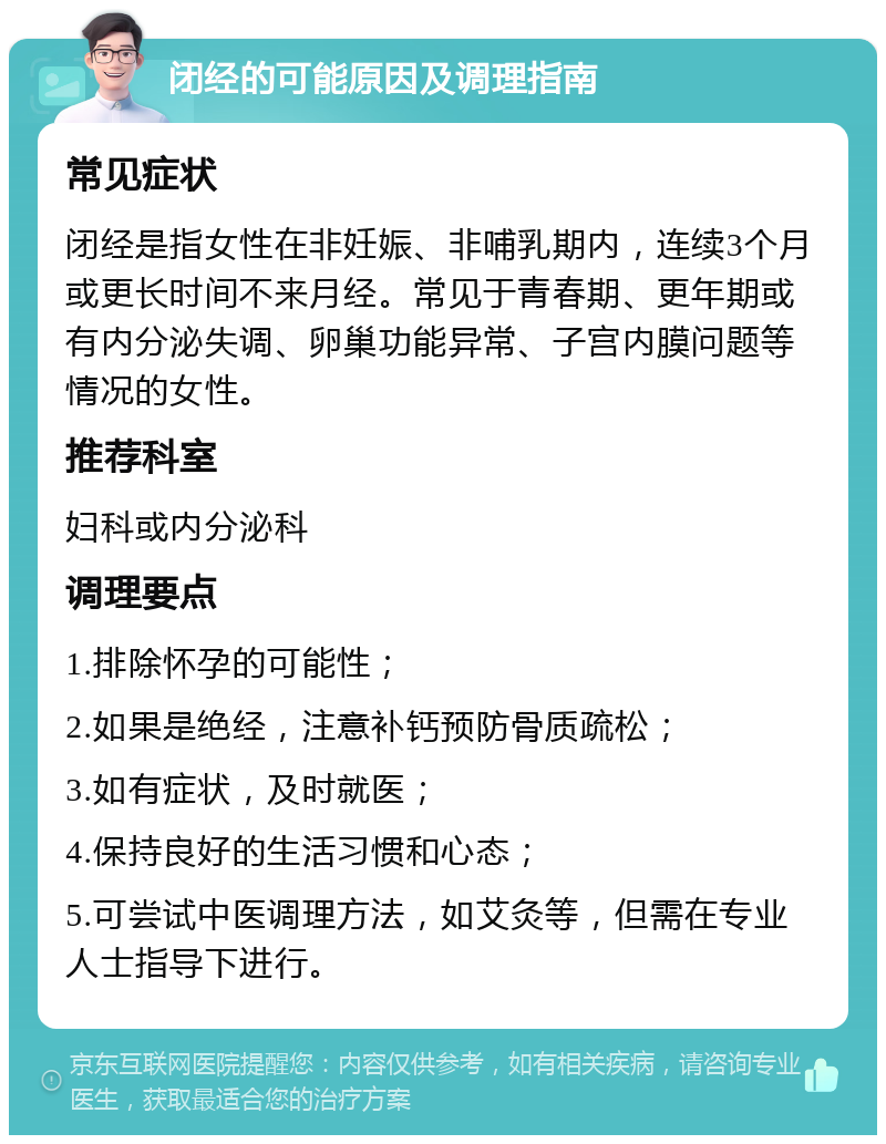 闭经的可能原因及调理指南 常见症状 闭经是指女性在非妊娠、非哺乳期内，连续3个月或更长时间不来月经。常见于青春期、更年期或有内分泌失调、卵巢功能异常、子宫内膜问题等情况的女性。 推荐科室 妇科或内分泌科 调理要点 1.排除怀孕的可能性； 2.如果是绝经，注意补钙预防骨质疏松； 3.如有症状，及时就医； 4.保持良好的生活习惯和心态； 5.可尝试中医调理方法，如艾灸等，但需在专业人士指导下进行。