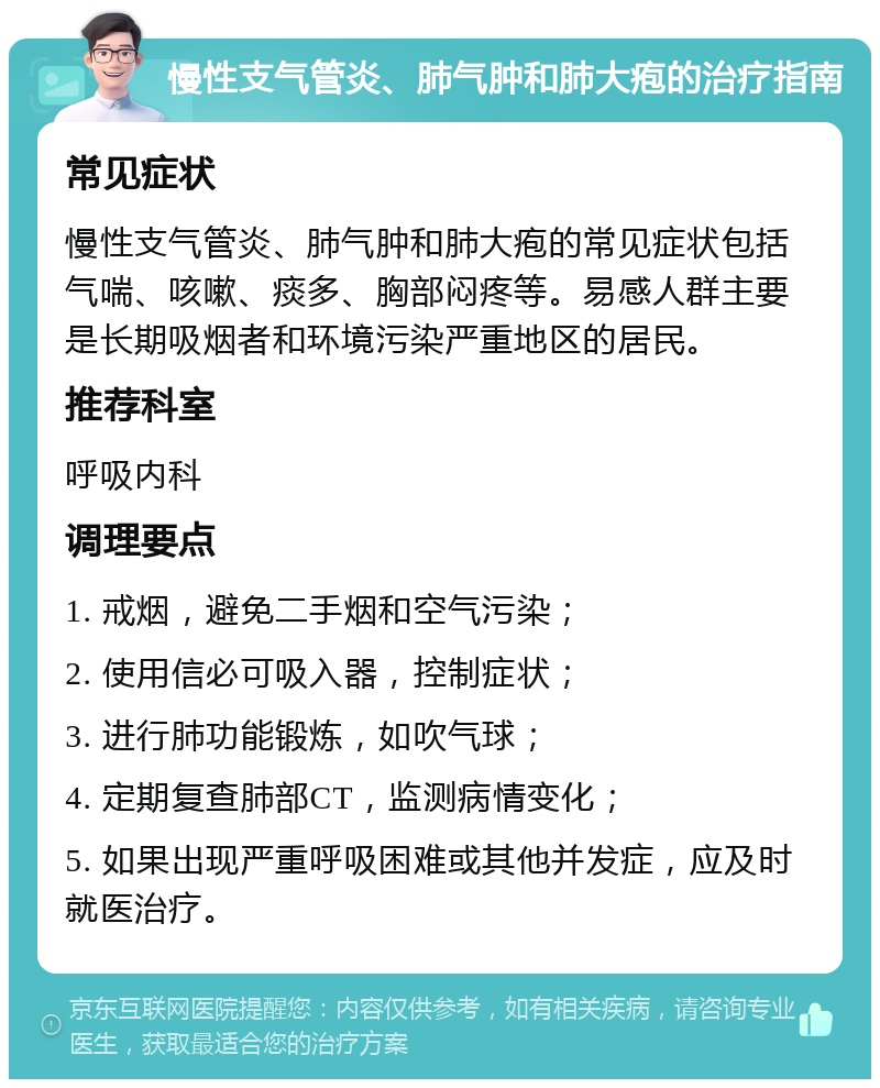 慢性支气管炎、肺气肿和肺大疱的治疗指南 常见症状 慢性支气管炎、肺气肿和肺大疱的常见症状包括气喘、咳嗽、痰多、胸部闷疼等。易感人群主要是长期吸烟者和环境污染严重地区的居民。 推荐科室 呼吸内科 调理要点 1. 戒烟，避免二手烟和空气污染； 2. 使用信必可吸入器，控制症状； 3. 进行肺功能锻炼，如吹气球； 4. 定期复查肺部CT，监测病情变化； 5. 如果出现严重呼吸困难或其他并发症，应及时就医治疗。