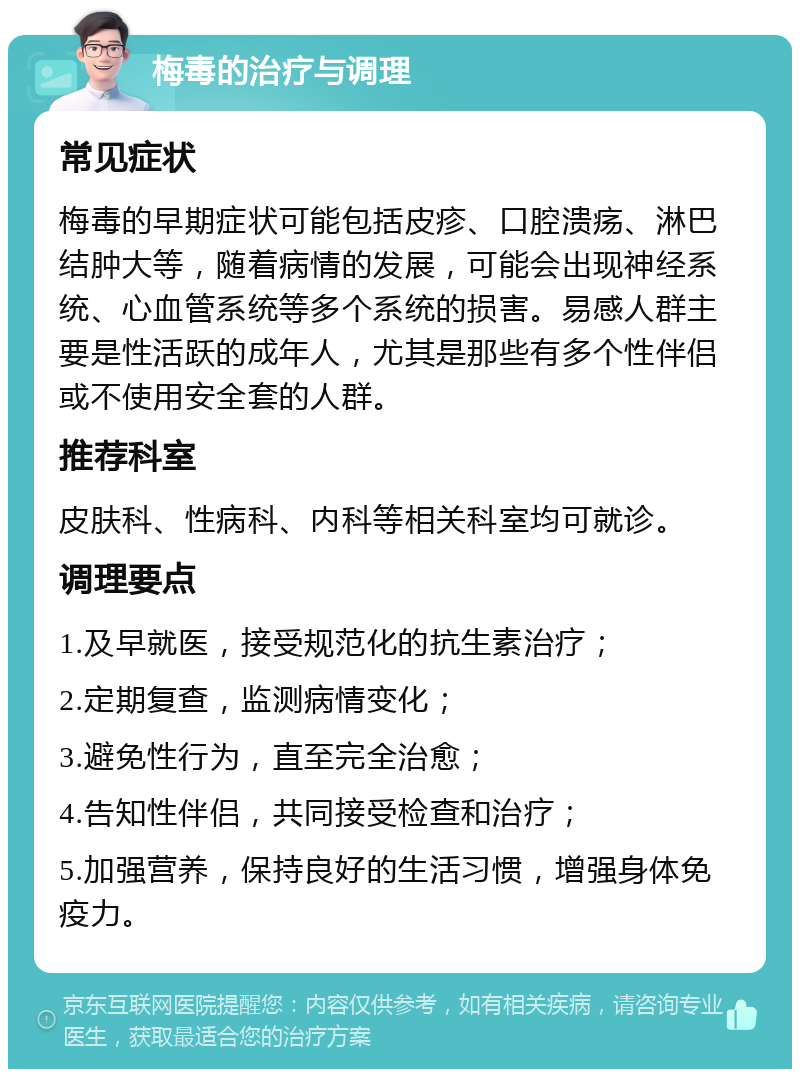 梅毒的治疗与调理 常见症状 梅毒的早期症状可能包括皮疹、口腔溃疡、淋巴结肿大等，随着病情的发展，可能会出现神经系统、心血管系统等多个系统的损害。易感人群主要是性活跃的成年人，尤其是那些有多个性伴侣或不使用安全套的人群。 推荐科室 皮肤科、性病科、内科等相关科室均可就诊。 调理要点 1.及早就医，接受规范化的抗生素治疗； 2.定期复查，监测病情变化； 3.避免性行为，直至完全治愈； 4.告知性伴侣，共同接受检查和治疗； 5.加强营养，保持良好的生活习惯，增强身体免疫力。