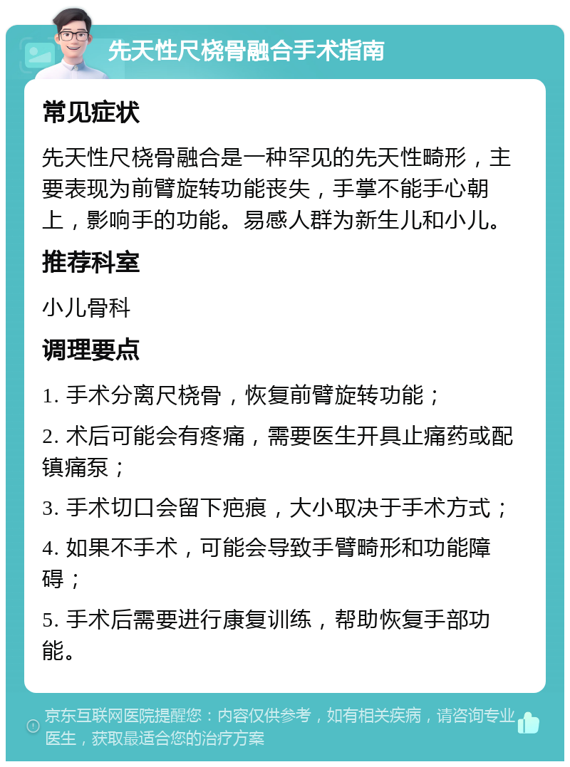 先天性尺桡骨融合手术指南 常见症状 先天性尺桡骨融合是一种罕见的先天性畸形，主要表现为前臂旋转功能丧失，手掌不能手心朝上，影响手的功能。易感人群为新生儿和小儿。 推荐科室 小儿骨科 调理要点 1. 手术分离尺桡骨，恢复前臂旋转功能； 2. 术后可能会有疼痛，需要医生开具止痛药或配镇痛泵； 3. 手术切口会留下疤痕，大小取决于手术方式； 4. 如果不手术，可能会导致手臂畸形和功能障碍； 5. 手术后需要进行康复训练，帮助恢复手部功能。