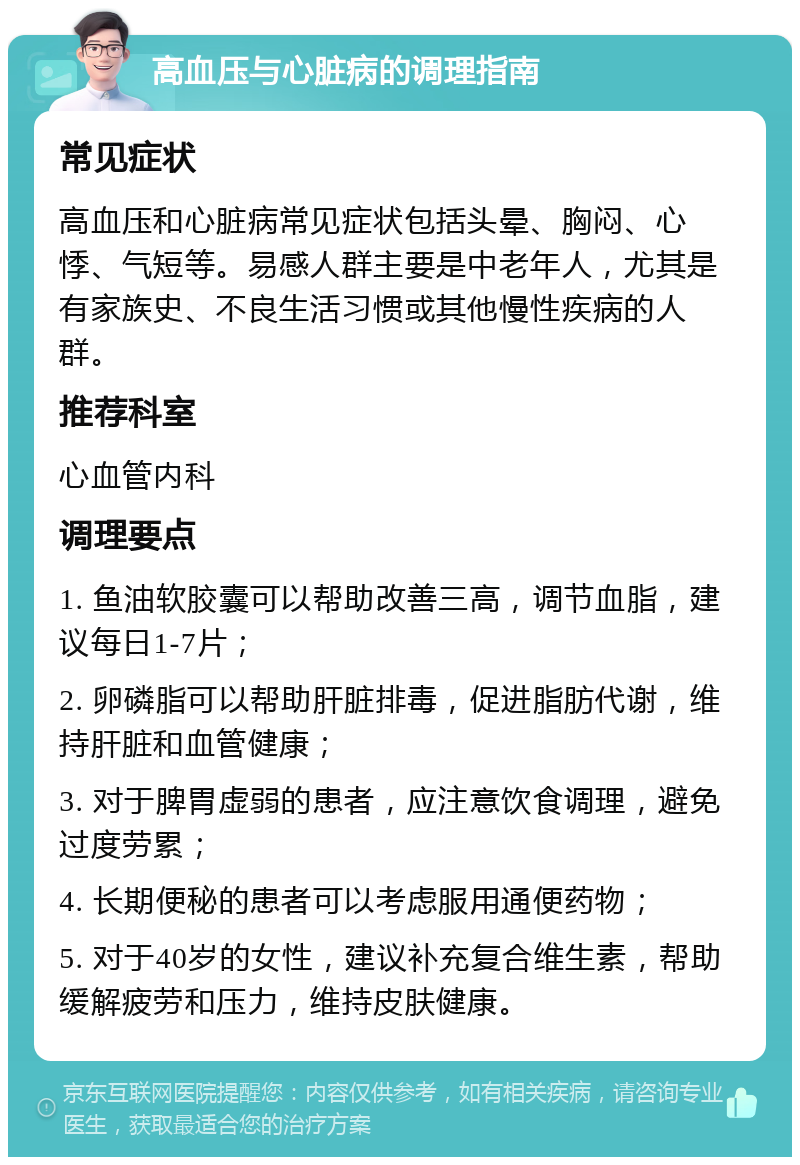 高血压与心脏病的调理指南 常见症状 高血压和心脏病常见症状包括头晕、胸闷、心悸、气短等。易感人群主要是中老年人，尤其是有家族史、不良生活习惯或其他慢性疾病的人群。 推荐科室 心血管内科 调理要点 1. 鱼油软胶囊可以帮助改善三高，调节血脂，建议每日1-7片； 2. 卵磷脂可以帮助肝脏排毒，促进脂肪代谢，维持肝脏和血管健康； 3. 对于脾胃虚弱的患者，应注意饮食调理，避免过度劳累； 4. 长期便秘的患者可以考虑服用通便药物； 5. 对于40岁的女性，建议补充复合维生素，帮助缓解疲劳和压力，维持皮肤健康。