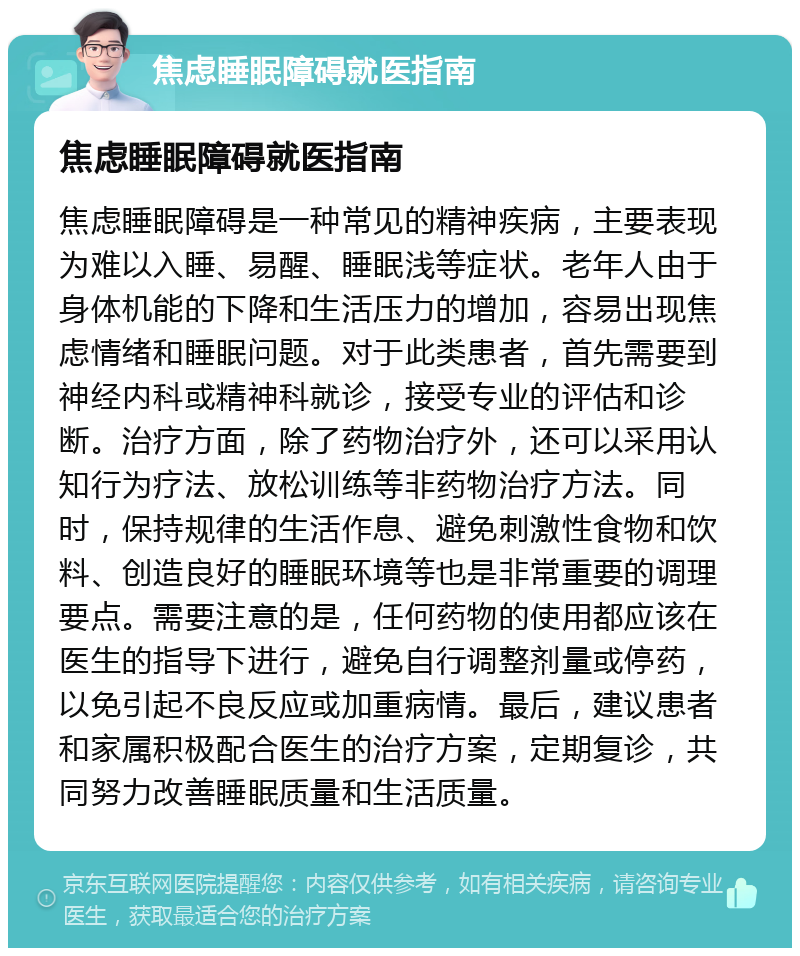 焦虑睡眠障碍就医指南 焦虑睡眠障碍就医指南 焦虑睡眠障碍是一种常见的精神疾病，主要表现为难以入睡、易醒、睡眠浅等症状。老年人由于身体机能的下降和生活压力的增加，容易出现焦虑情绪和睡眠问题。对于此类患者，首先需要到神经内科或精神科就诊，接受专业的评估和诊断。治疗方面，除了药物治疗外，还可以采用认知行为疗法、放松训练等非药物治疗方法。同时，保持规律的生活作息、避免刺激性食物和饮料、创造良好的睡眠环境等也是非常重要的调理要点。需要注意的是，任何药物的使用都应该在医生的指导下进行，避免自行调整剂量或停药，以免引起不良反应或加重病情。最后，建议患者和家属积极配合医生的治疗方案，定期复诊，共同努力改善睡眠质量和生活质量。