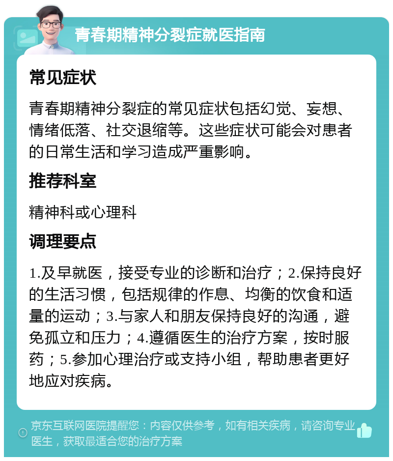 青春期精神分裂症就医指南 常见症状 青春期精神分裂症的常见症状包括幻觉、妄想、情绪低落、社交退缩等。这些症状可能会对患者的日常生活和学习造成严重影响。 推荐科室 精神科或心理科 调理要点 1.及早就医，接受专业的诊断和治疗；2.保持良好的生活习惯，包括规律的作息、均衡的饮食和适量的运动；3.与家人和朋友保持良好的沟通，避免孤立和压力；4.遵循医生的治疗方案，按时服药；5.参加心理治疗或支持小组，帮助患者更好地应对疾病。