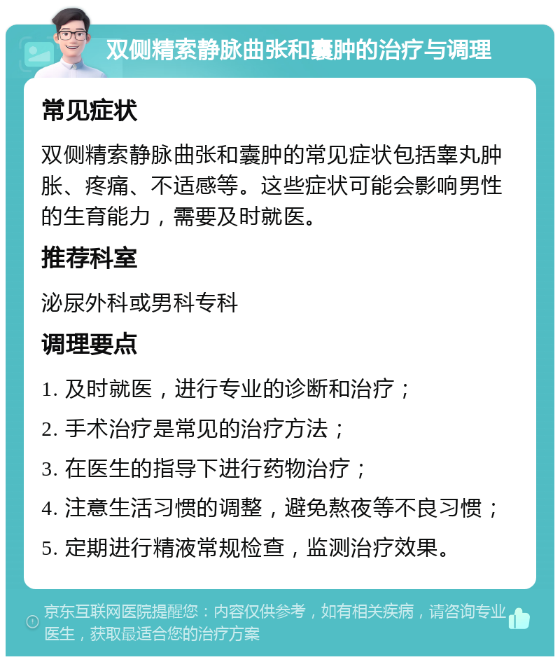 双侧精索静脉曲张和囊肿的治疗与调理 常见症状 双侧精索静脉曲张和囊肿的常见症状包括睾丸肿胀、疼痛、不适感等。这些症状可能会影响男性的生育能力，需要及时就医。 推荐科室 泌尿外科或男科专科 调理要点 1. 及时就医，进行专业的诊断和治疗； 2. 手术治疗是常见的治疗方法； 3. 在医生的指导下进行药物治疗； 4. 注意生活习惯的调整，避免熬夜等不良习惯； 5. 定期进行精液常规检查，监测治疗效果。