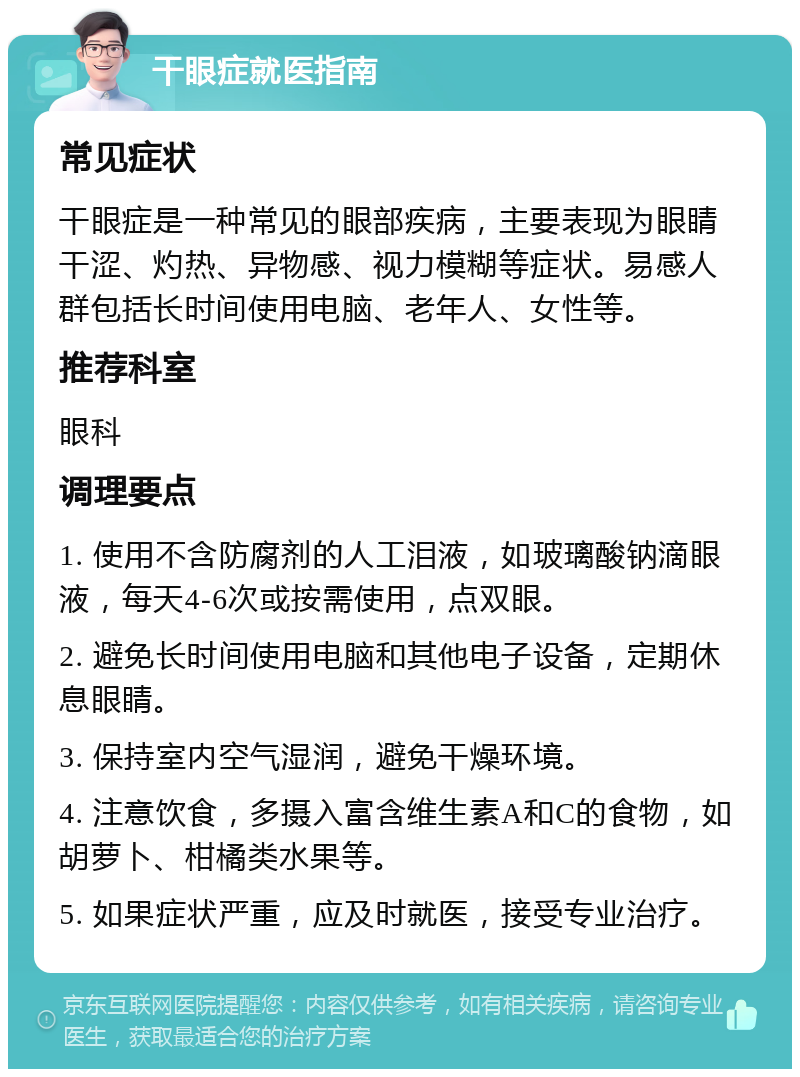 干眼症就医指南 常见症状 干眼症是一种常见的眼部疾病，主要表现为眼睛干涩、灼热、异物感、视力模糊等症状。易感人群包括长时间使用电脑、老年人、女性等。 推荐科室 眼科 调理要点 1. 使用不含防腐剂的人工泪液，如玻璃酸钠滴眼液，每天4-6次或按需使用，点双眼。 2. 避免长时间使用电脑和其他电子设备，定期休息眼睛。 3. 保持室内空气湿润，避免干燥环境。 4. 注意饮食，多摄入富含维生素A和C的食物，如胡萝卜、柑橘类水果等。 5. 如果症状严重，应及时就医，接受专业治疗。