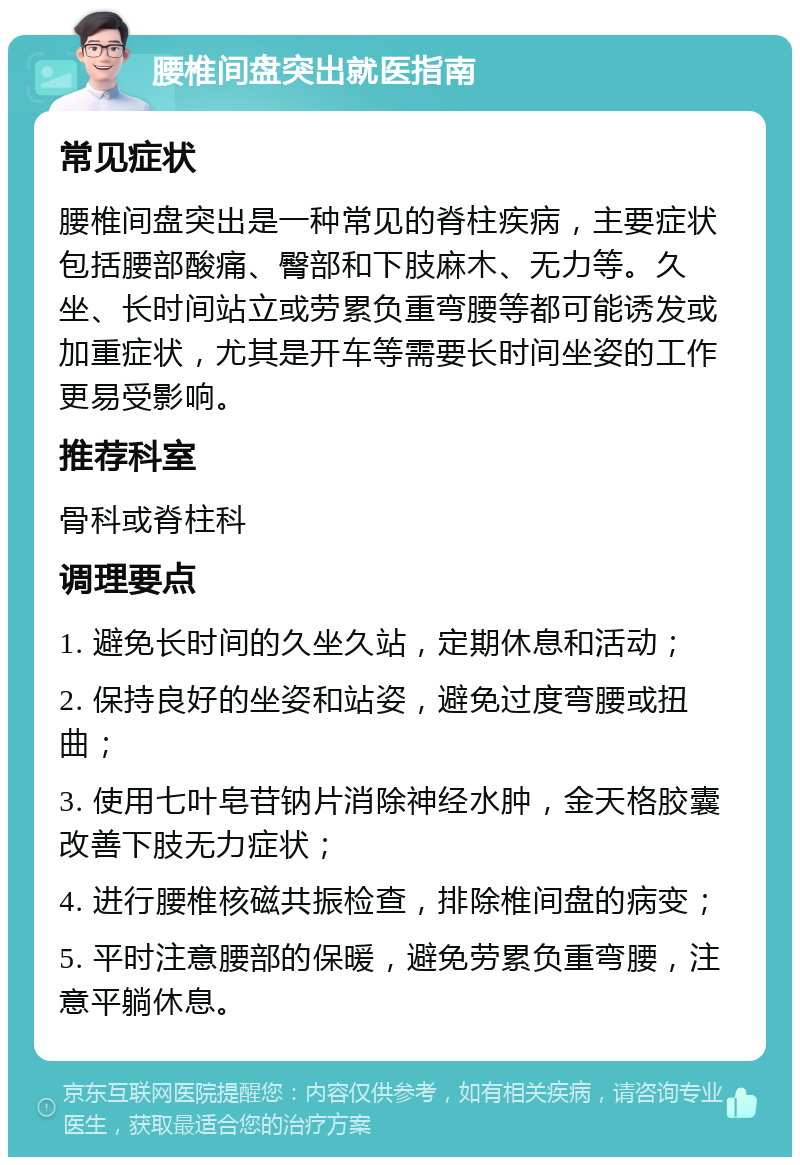 腰椎间盘突出就医指南 常见症状 腰椎间盘突出是一种常见的脊柱疾病，主要症状包括腰部酸痛、臀部和下肢麻木、无力等。久坐、长时间站立或劳累负重弯腰等都可能诱发或加重症状，尤其是开车等需要长时间坐姿的工作更易受影响。 推荐科室 骨科或脊柱科 调理要点 1. 避免长时间的久坐久站，定期休息和活动； 2. 保持良好的坐姿和站姿，避免过度弯腰或扭曲； 3. 使用七叶皂苷钠片消除神经水肿，金天格胶囊改善下肢无力症状； 4. 进行腰椎核磁共振检查，排除椎间盘的病变； 5. 平时注意腰部的保暖，避免劳累负重弯腰，注意平躺休息。