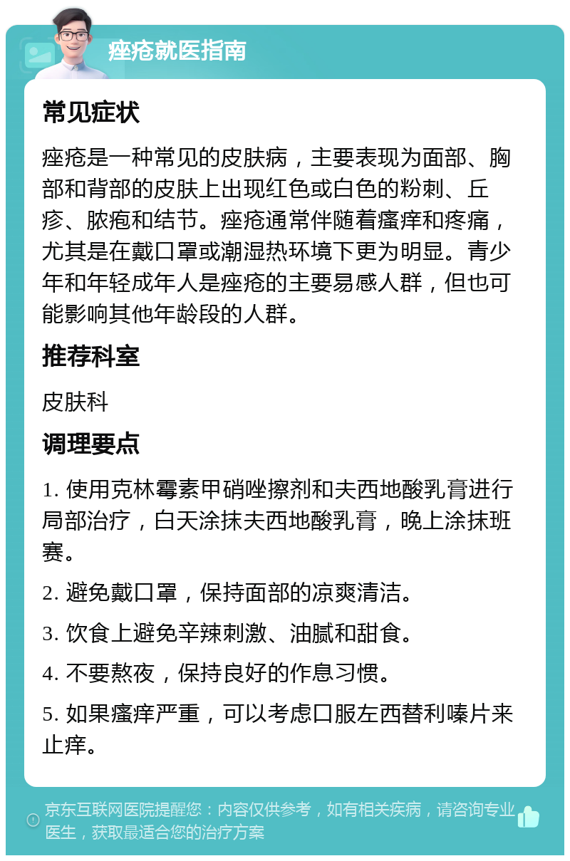 痤疮就医指南 常见症状 痤疮是一种常见的皮肤病，主要表现为面部、胸部和背部的皮肤上出现红色或白色的粉刺、丘疹、脓疱和结节。痤疮通常伴随着瘙痒和疼痛，尤其是在戴口罩或潮湿热环境下更为明显。青少年和年轻成年人是痤疮的主要易感人群，但也可能影响其他年龄段的人群。 推荐科室 皮肤科 调理要点 1. 使用克林霉素甲硝唑擦剂和夫西地酸乳膏进行局部治疗，白天涂抹夫西地酸乳膏，晚上涂抹班赛。 2. 避免戴口罩，保持面部的凉爽清洁。 3. 饮食上避免辛辣刺激、油腻和甜食。 4. 不要熬夜，保持良好的作息习惯。 5. 如果瘙痒严重，可以考虑口服左西替利嗪片来止痒。