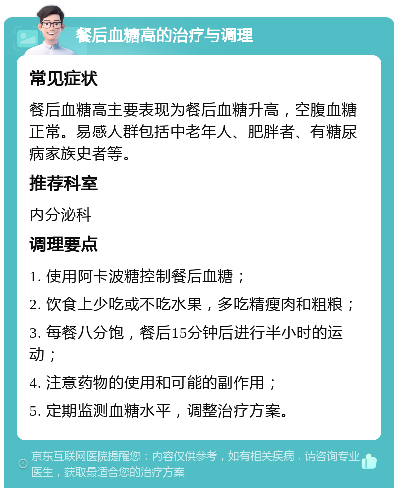 餐后血糖高的治疗与调理 常见症状 餐后血糖高主要表现为餐后血糖升高，空腹血糖正常。易感人群包括中老年人、肥胖者、有糖尿病家族史者等。 推荐科室 内分泌科 调理要点 1. 使用阿卡波糖控制餐后血糖； 2. 饮食上少吃或不吃水果，多吃精瘦肉和粗粮； 3. 每餐八分饱，餐后15分钟后进行半小时的运动； 4. 注意药物的使用和可能的副作用； 5. 定期监测血糖水平，调整治疗方案。