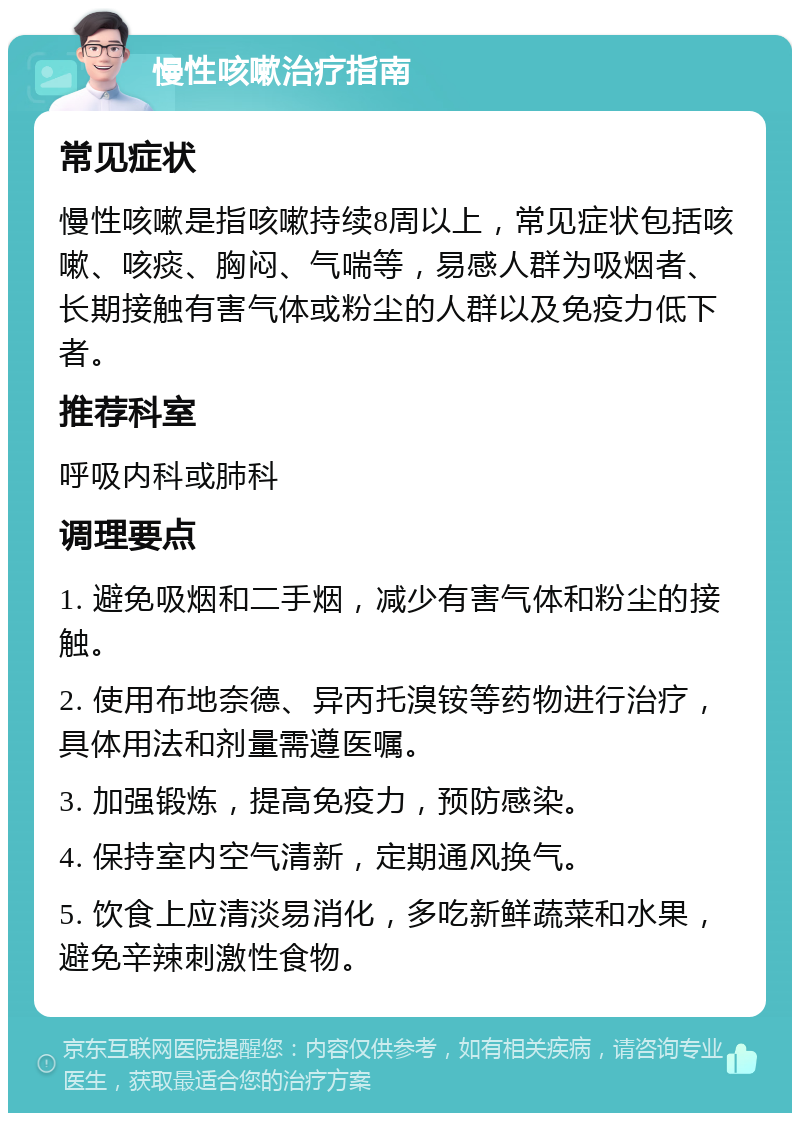 慢性咳嗽治疗指南 常见症状 慢性咳嗽是指咳嗽持续8周以上，常见症状包括咳嗽、咳痰、胸闷、气喘等，易感人群为吸烟者、长期接触有害气体或粉尘的人群以及免疫力低下者。 推荐科室 呼吸内科或肺科 调理要点 1. 避免吸烟和二手烟，减少有害气体和粉尘的接触。 2. 使用布地奈德、异丙托溴铵等药物进行治疗，具体用法和剂量需遵医嘱。 3. 加强锻炼，提高免疫力，预防感染。 4. 保持室内空气清新，定期通风换气。 5. 饮食上应清淡易消化，多吃新鲜蔬菜和水果，避免辛辣刺激性食物。