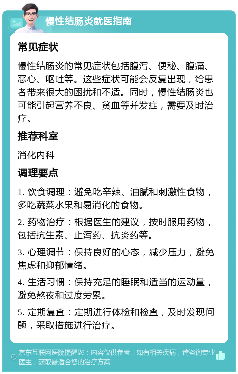 慢性结肠炎就医指南 常见症状 慢性结肠炎的常见症状包括腹泻、便秘、腹痛、恶心、呕吐等。这些症状可能会反复出现，给患者带来很大的困扰和不适。同时，慢性结肠炎也可能引起营养不良、贫血等并发症，需要及时治疗。 推荐科室 消化内科 调理要点 1. 饮食调理：避免吃辛辣、油腻和刺激性食物，多吃蔬菜水果和易消化的食物。 2. 药物治疗：根据医生的建议，按时服用药物，包括抗生素、止泻药、抗炎药等。 3. 心理调节：保持良好的心态，减少压力，避免焦虑和抑郁情绪。 4. 生活习惯：保持充足的睡眠和适当的运动量，避免熬夜和过度劳累。 5. 定期复查：定期进行体检和检查，及时发现问题，采取措施进行治疗。