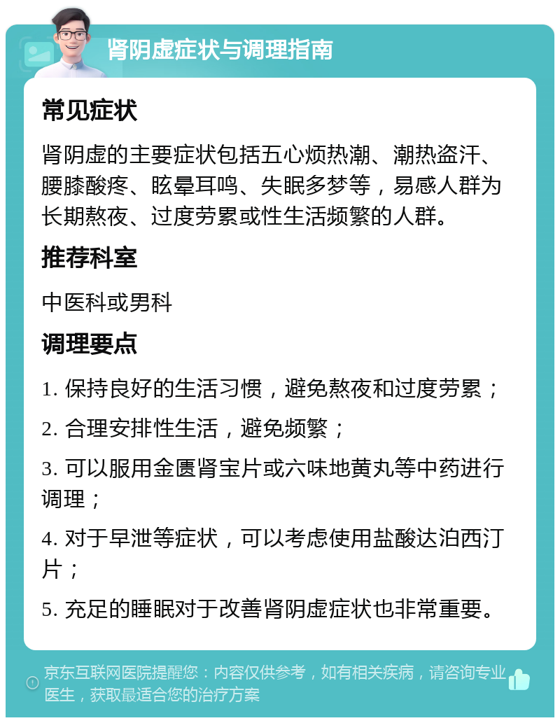 肾阴虚症状与调理指南 常见症状 肾阴虚的主要症状包括五心烦热潮、潮热盗汗、腰膝酸疼、眩晕耳鸣、失眠多梦等，易感人群为长期熬夜、过度劳累或性生活频繁的人群。 推荐科室 中医科或男科 调理要点 1. 保持良好的生活习惯，避免熬夜和过度劳累； 2. 合理安排性生活，避免频繁； 3. 可以服用金匮肾宝片或六味地黄丸等中药进行调理； 4. 对于早泄等症状，可以考虑使用盐酸达泊西汀片； 5. 充足的睡眠对于改善肾阴虚症状也非常重要。