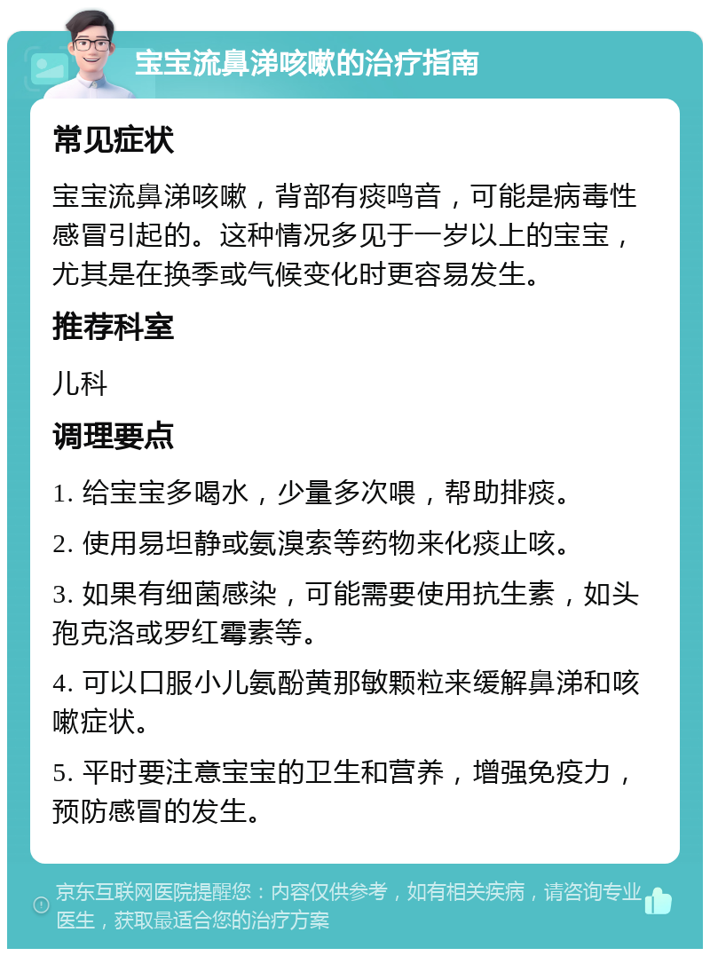 宝宝流鼻涕咳嗽的治疗指南 常见症状 宝宝流鼻涕咳嗽，背部有痰鸣音，可能是病毒性感冒引起的。这种情况多见于一岁以上的宝宝，尤其是在换季或气候变化时更容易发生。 推荐科室 儿科 调理要点 1. 给宝宝多喝水，少量多次喂，帮助排痰。 2. 使用易坦静或氨溴索等药物来化痰止咳。 3. 如果有细菌感染，可能需要使用抗生素，如头孢克洛或罗红霉素等。 4. 可以口服小儿氨酚黄那敏颗粒来缓解鼻涕和咳嗽症状。 5. 平时要注意宝宝的卫生和营养，增强免疫力，预防感冒的发生。