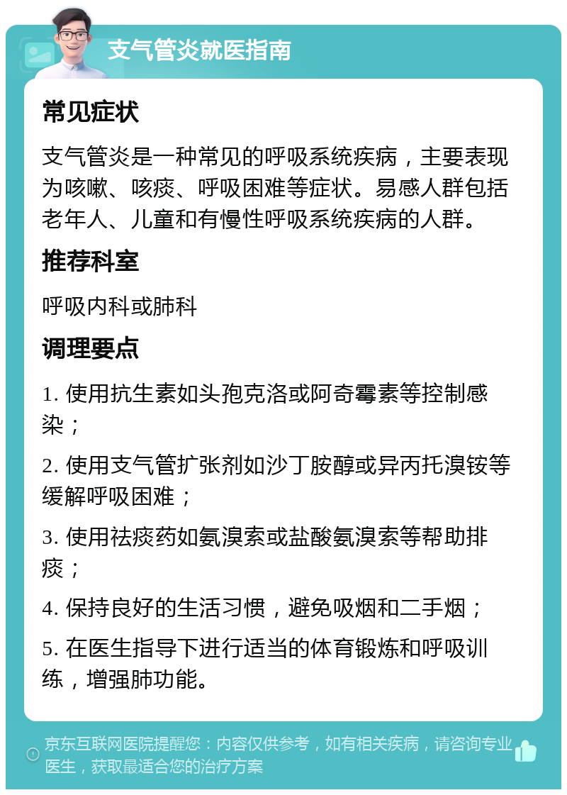 支气管炎就医指南 常见症状 支气管炎是一种常见的呼吸系统疾病，主要表现为咳嗽、咳痰、呼吸困难等症状。易感人群包括老年人、儿童和有慢性呼吸系统疾病的人群。 推荐科室 呼吸内科或肺科 调理要点 1. 使用抗生素如头孢克洛或阿奇霉素等控制感染； 2. 使用支气管扩张剂如沙丁胺醇或异丙托溴铵等缓解呼吸困难； 3. 使用祛痰药如氨溴索或盐酸氨溴索等帮助排痰； 4. 保持良好的生活习惯，避免吸烟和二手烟； 5. 在医生指导下进行适当的体育锻炼和呼吸训练，增强肺功能。