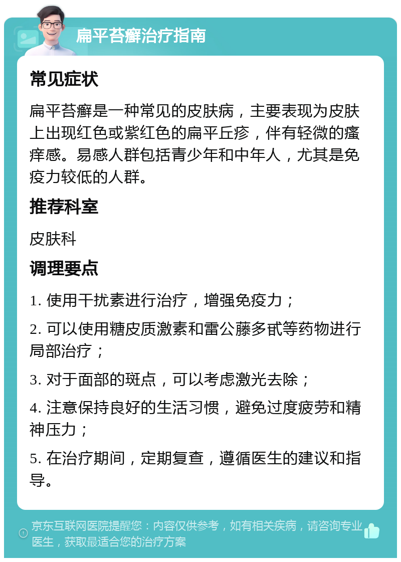 扁平苔癣治疗指南 常见症状 扁平苔癣是一种常见的皮肤病，主要表现为皮肤上出现红色或紫红色的扁平丘疹，伴有轻微的瘙痒感。易感人群包括青少年和中年人，尤其是免疫力较低的人群。 推荐科室 皮肤科 调理要点 1. 使用干扰素进行治疗，增强免疫力； 2. 可以使用糖皮质激素和雷公藤多甙等药物进行局部治疗； 3. 对于面部的斑点，可以考虑激光去除； 4. 注意保持良好的生活习惯，避免过度疲劳和精神压力； 5. 在治疗期间，定期复查，遵循医生的建议和指导。