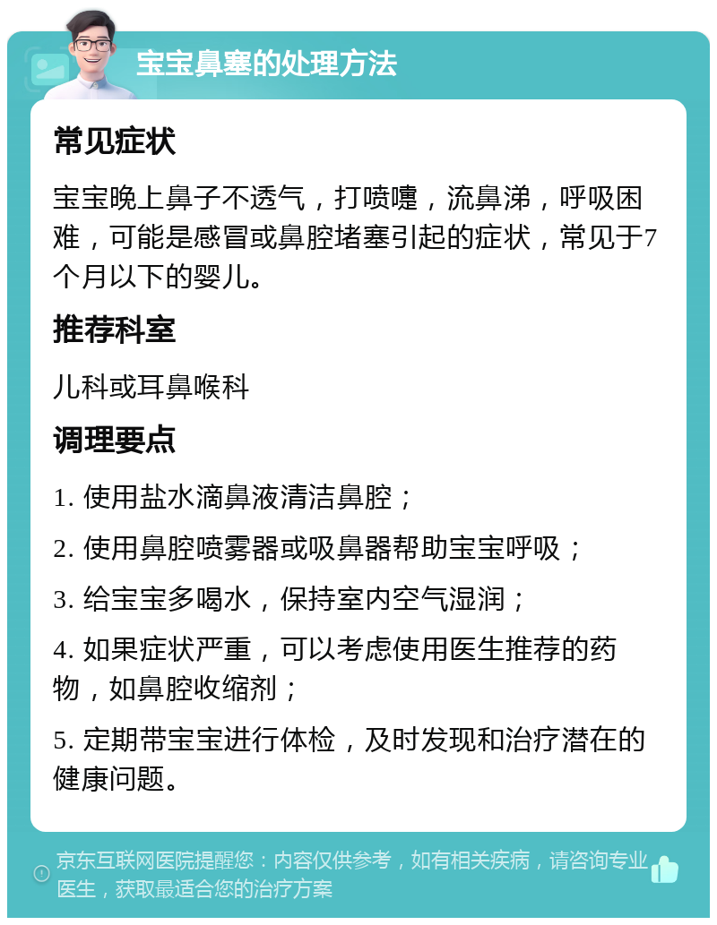 宝宝鼻塞的处理方法 常见症状 宝宝晚上鼻子不透气，打喷嚏，流鼻涕，呼吸困难，可能是感冒或鼻腔堵塞引起的症状，常见于7个月以下的婴儿。 推荐科室 儿科或耳鼻喉科 调理要点 1. 使用盐水滴鼻液清洁鼻腔； 2. 使用鼻腔喷雾器或吸鼻器帮助宝宝呼吸； 3. 给宝宝多喝水，保持室内空气湿润； 4. 如果症状严重，可以考虑使用医生推荐的药物，如鼻腔收缩剂； 5. 定期带宝宝进行体检，及时发现和治疗潜在的健康问题。