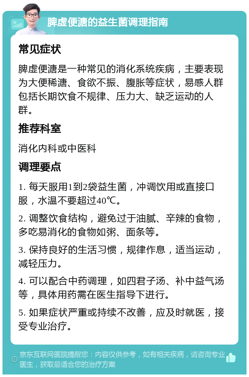 脾虚便溏的益生菌调理指南 常见症状 脾虚便溏是一种常见的消化系统疾病，主要表现为大便稀溏、食欲不振、腹胀等症状，易感人群包括长期饮食不规律、压力大、缺乏运动的人群。 推荐科室 消化内科或中医科 调理要点 1. 每天服用1到2袋益生菌，冲调饮用或直接口服，水温不要超过40℃。 2. 调整饮食结构，避免过于油腻、辛辣的食物，多吃易消化的食物如粥、面条等。 3. 保持良好的生活习惯，规律作息，适当运动，减轻压力。 4. 可以配合中药调理，如四君子汤、补中益气汤等，具体用药需在医生指导下进行。 5. 如果症状严重或持续不改善，应及时就医，接受专业治疗。