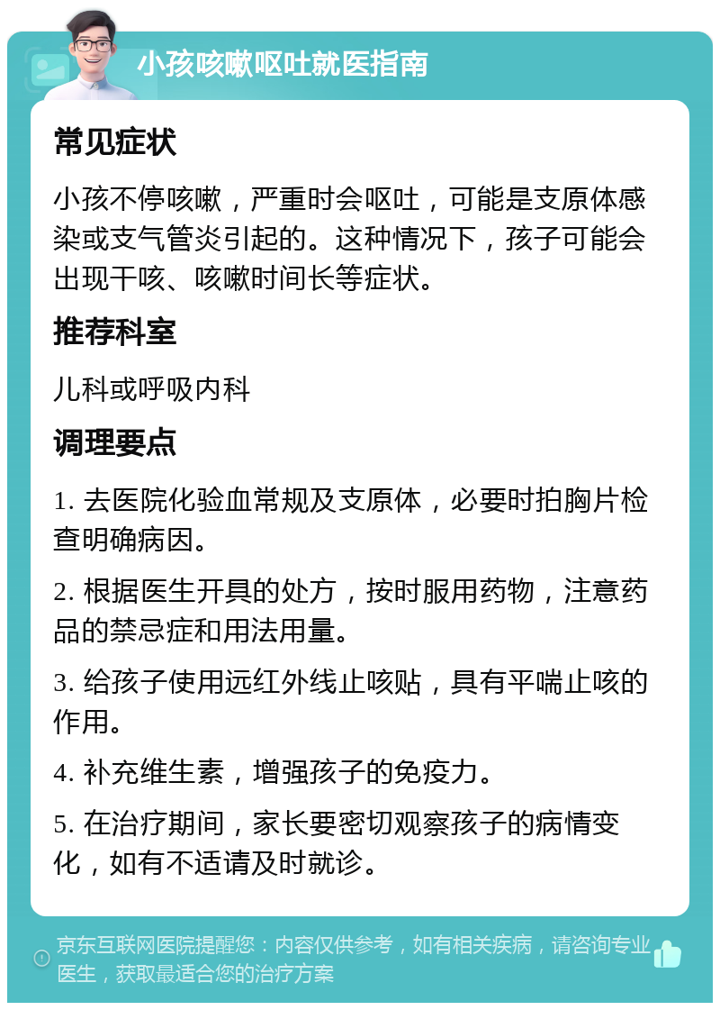 小孩咳嗽呕吐就医指南 常见症状 小孩不停咳嗽，严重时会呕吐，可能是支原体感染或支气管炎引起的。这种情况下，孩子可能会出现干咳、咳嗽时间长等症状。 推荐科室 儿科或呼吸内科 调理要点 1. 去医院化验血常规及支原体，必要时拍胸片检查明确病因。 2. 根据医生开具的处方，按时服用药物，注意药品的禁忌症和用法用量。 3. 给孩子使用远红外线止咳贴，具有平喘止咳的作用。 4. 补充维生素，增强孩子的免疫力。 5. 在治疗期间，家长要密切观察孩子的病情变化，如有不适请及时就诊。