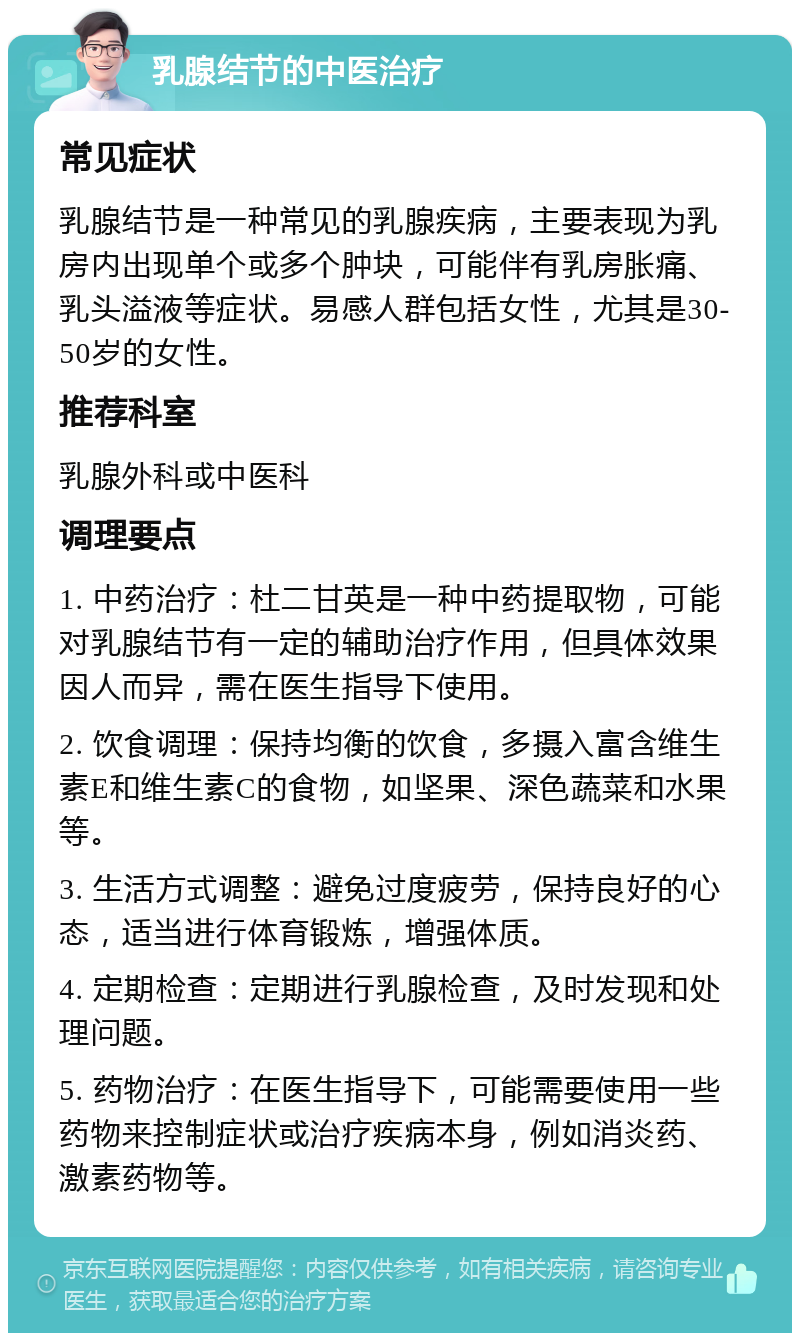 乳腺结节的中医治疗 常见症状 乳腺结节是一种常见的乳腺疾病，主要表现为乳房内出现单个或多个肿块，可能伴有乳房胀痛、乳头溢液等症状。易感人群包括女性，尤其是30-50岁的女性。 推荐科室 乳腺外科或中医科 调理要点 1. 中药治疗：杜二甘英是一种中药提取物，可能对乳腺结节有一定的辅助治疗作用，但具体效果因人而异，需在医生指导下使用。 2. 饮食调理：保持均衡的饮食，多摄入富含维生素E和维生素C的食物，如坚果、深色蔬菜和水果等。 3. 生活方式调整：避免过度疲劳，保持良好的心态，适当进行体育锻炼，增强体质。 4. 定期检查：定期进行乳腺检查，及时发现和处理问题。 5. 药物治疗：在医生指导下，可能需要使用一些药物来控制症状或治疗疾病本身，例如消炎药、激素药物等。