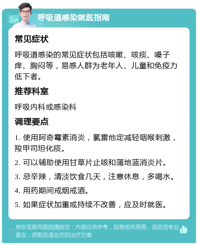 呼吸道感染就医指南 常见症状 呼吸道感染的常见症状包括咳嗽、咳痰、嗓子痒、胸闷等，易感人群为老年人、儿童和免疫力低下者。 推荐科室 呼吸内科或感染科 调理要点 1. 使用阿奇霉素消炎，氯雷他定减轻咽喉刺激，羧甲司坦化痰。 2. 可以辅助使用甘草片止咳和蒲地蓝消炎片。 3. 忌辛辣，清淡饮食几天，注意休息，多喝水。 4. 用药期间戒烟戒酒。 5. 如果症状加重或持续不改善，应及时就医。