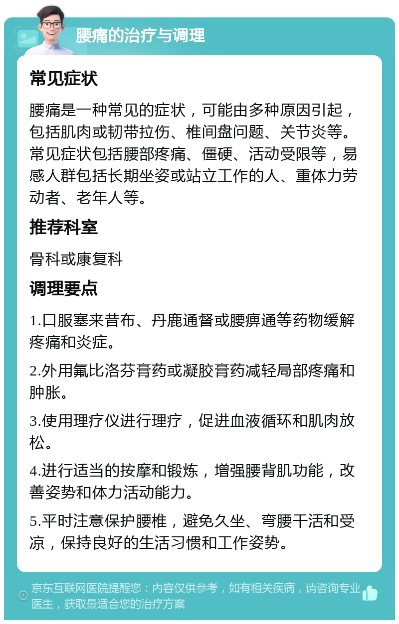 腰痛的治疗与调理 常见症状 腰痛是一种常见的症状，可能由多种原因引起，包括肌肉或韧带拉伤、椎间盘问题、关节炎等。常见症状包括腰部疼痛、僵硬、活动受限等，易感人群包括长期坐姿或站立工作的人、重体力劳动者、老年人等。 推荐科室 骨科或康复科 调理要点 1.口服塞来昔布、丹鹿通督或腰痹通等药物缓解疼痛和炎症。 2.外用氟比洛芬膏药或凝胶膏药减轻局部疼痛和肿胀。 3.使用理疗仪进行理疗，促进血液循环和肌肉放松。 4.进行适当的按摩和锻炼，增强腰背肌功能，改善姿势和体力活动能力。 5.平时注意保护腰椎，避免久坐、弯腰干活和受凉，保持良好的生活习惯和工作姿势。