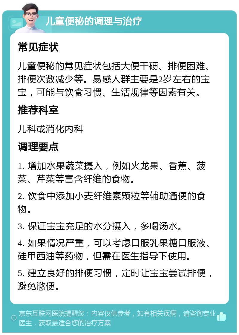 儿童便秘的调理与治疗 常见症状 儿童便秘的常见症状包括大便干硬、排便困难、排便次数减少等。易感人群主要是2岁左右的宝宝，可能与饮食习惯、生活规律等因素有关。 推荐科室 儿科或消化内科 调理要点 1. 增加水果蔬菜摄入，例如火龙果、香蕉、菠菜、芹菜等富含纤维的食物。 2. 饮食中添加小麦纤维素颗粒等辅助通便的食物。 3. 保证宝宝充足的水分摄入，多喝汤水。 4. 如果情况严重，可以考虑口服乳果糖口服液、硅甲西油等药物，但需在医生指导下使用。 5. 建立良好的排便习惯，定时让宝宝尝试排便，避免憋便。