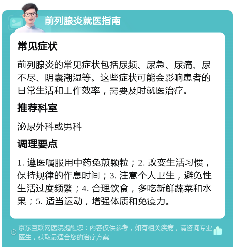 前列腺炎就医指南 常见症状 前列腺炎的常见症状包括尿频、尿急、尿痛、尿不尽、阴囊潮湿等。这些症状可能会影响患者的日常生活和工作效率，需要及时就医治疗。 推荐科室 泌尿外科或男科 调理要点 1. 遵医嘱服用中药免煎颗粒；2. 改变生活习惯，保持规律的作息时间；3. 注意个人卫生，避免性生活过度频繁；4. 合理饮食，多吃新鲜蔬菜和水果；5. 适当运动，增强体质和免疫力。