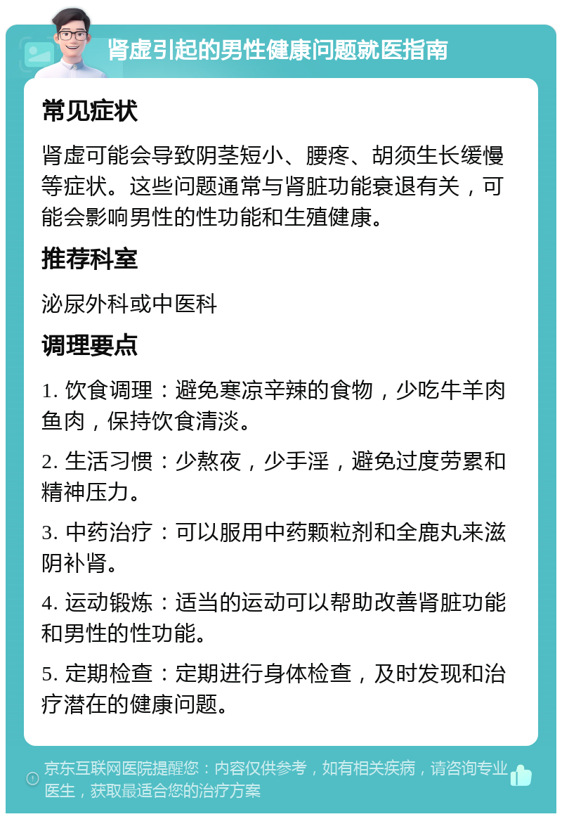 肾虚引起的男性健康问题就医指南 常见症状 肾虚可能会导致阴茎短小、腰疼、胡须生长缓慢等症状。这些问题通常与肾脏功能衰退有关，可能会影响男性的性功能和生殖健康。 推荐科室 泌尿外科或中医科 调理要点 1. 饮食调理：避免寒凉辛辣的食物，少吃牛羊肉鱼肉，保持饮食清淡。 2. 生活习惯：少熬夜，少手淫，避免过度劳累和精神压力。 3. 中药治疗：可以服用中药颗粒剂和全鹿丸来滋阴补肾。 4. 运动锻炼：适当的运动可以帮助改善肾脏功能和男性的性功能。 5. 定期检查：定期进行身体检查，及时发现和治疗潜在的健康问题。