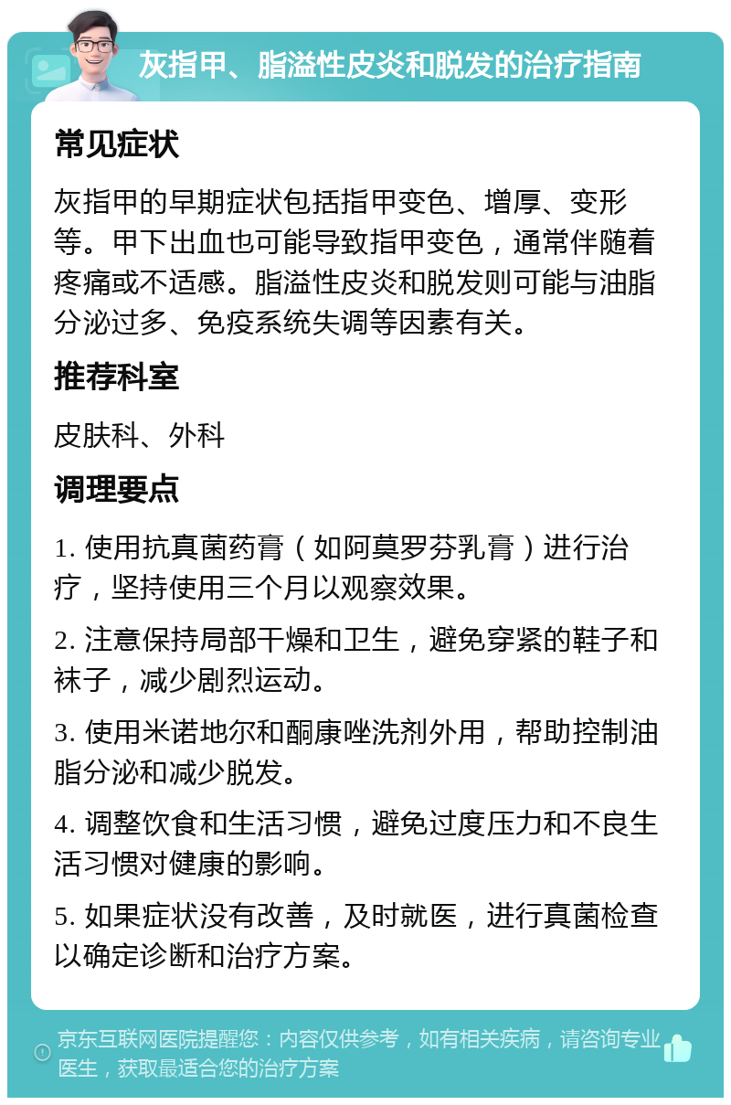 灰指甲、脂溢性皮炎和脱发的治疗指南 常见症状 灰指甲的早期症状包括指甲变色、增厚、变形等。甲下出血也可能导致指甲变色，通常伴随着疼痛或不适感。脂溢性皮炎和脱发则可能与油脂分泌过多、免疫系统失调等因素有关。 推荐科室 皮肤科、外科 调理要点 1. 使用抗真菌药膏（如阿莫罗芬乳膏）进行治疗，坚持使用三个月以观察效果。 2. 注意保持局部干燥和卫生，避免穿紧的鞋子和袜子，减少剧烈运动。 3. 使用米诺地尔和酮康唑洗剂外用，帮助控制油脂分泌和减少脱发。 4. 调整饮食和生活习惯，避免过度压力和不良生活习惯对健康的影响。 5. 如果症状没有改善，及时就医，进行真菌检查以确定诊断和治疗方案。