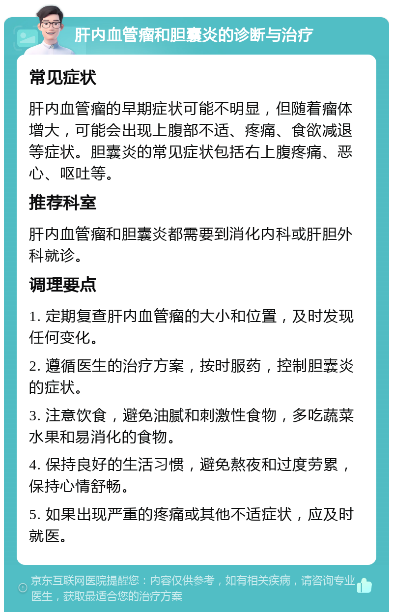 肝内血管瘤和胆囊炎的诊断与治疗 常见症状 肝内血管瘤的早期症状可能不明显，但随着瘤体增大，可能会出现上腹部不适、疼痛、食欲减退等症状。胆囊炎的常见症状包括右上腹疼痛、恶心、呕吐等。 推荐科室 肝内血管瘤和胆囊炎都需要到消化内科或肝胆外科就诊。 调理要点 1. 定期复查肝内血管瘤的大小和位置，及时发现任何变化。 2. 遵循医生的治疗方案，按时服药，控制胆囊炎的症状。 3. 注意饮食，避免油腻和刺激性食物，多吃蔬菜水果和易消化的食物。 4. 保持良好的生活习惯，避免熬夜和过度劳累，保持心情舒畅。 5. 如果出现严重的疼痛或其他不适症状，应及时就医。