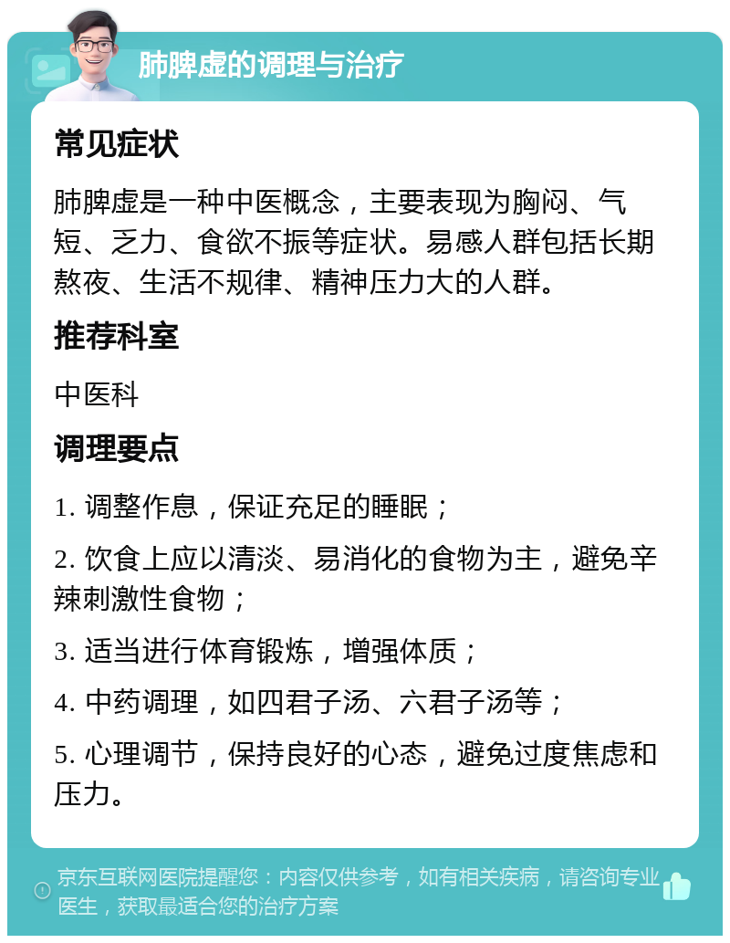 肺脾虚的调理与治疗 常见症状 肺脾虚是一种中医概念，主要表现为胸闷、气短、乏力、食欲不振等症状。易感人群包括长期熬夜、生活不规律、精神压力大的人群。 推荐科室 中医科 调理要点 1. 调整作息，保证充足的睡眠； 2. 饮食上应以清淡、易消化的食物为主，避免辛辣刺激性食物； 3. 适当进行体育锻炼，增强体质； 4. 中药调理，如四君子汤、六君子汤等； 5. 心理调节，保持良好的心态，避免过度焦虑和压力。