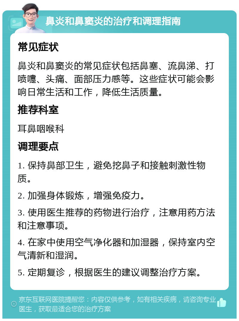 鼻炎和鼻窦炎的治疗和调理指南 常见症状 鼻炎和鼻窦炎的常见症状包括鼻塞、流鼻涕、打喷嚏、头痛、面部压力感等。这些症状可能会影响日常生活和工作，降低生活质量。 推荐科室 耳鼻咽喉科 调理要点 1. 保持鼻部卫生，避免挖鼻子和接触刺激性物质。 2. 加强身体锻炼，增强免疫力。 3. 使用医生推荐的药物进行治疗，注意用药方法和注意事项。 4. 在家中使用空气净化器和加湿器，保持室内空气清新和湿润。 5. 定期复诊，根据医生的建议调整治疗方案。