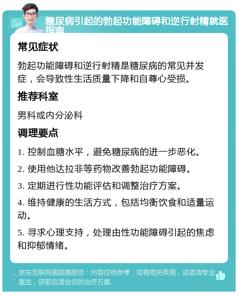 糖尿病引起的勃起功能障碍和逆行射精就医指南 常见症状 勃起功能障碍和逆行射精是糖尿病的常见并发症，会导致性生活质量下降和自尊心受损。 推荐科室 男科或内分泌科 调理要点 1. 控制血糖水平，避免糖尿病的进一步恶化。 2. 使用他达拉非等药物改善勃起功能障碍。 3. 定期进行性功能评估和调整治疗方案。 4. 维持健康的生活方式，包括均衡饮食和适量运动。 5. 寻求心理支持，处理由性功能障碍引起的焦虑和抑郁情绪。