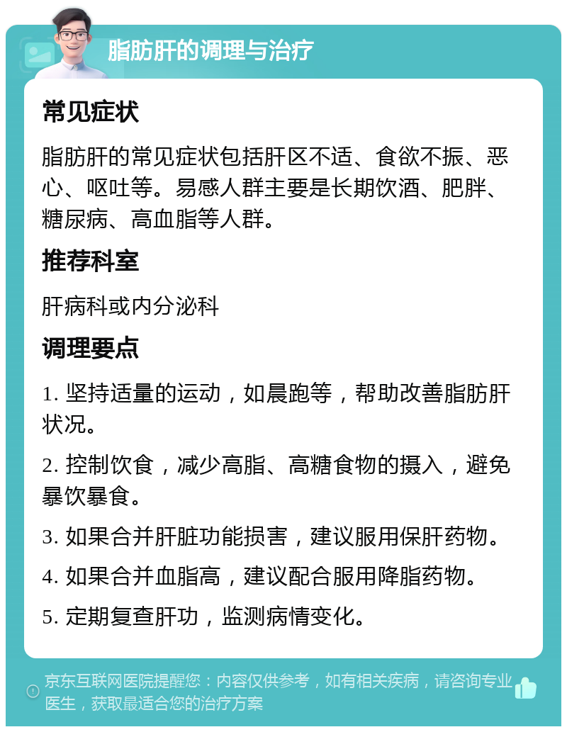 脂肪肝的调理与治疗 常见症状 脂肪肝的常见症状包括肝区不适、食欲不振、恶心、呕吐等。易感人群主要是长期饮酒、肥胖、糖尿病、高血脂等人群。 推荐科室 肝病科或内分泌科 调理要点 1. 坚持适量的运动，如晨跑等，帮助改善脂肪肝状况。 2. 控制饮食，减少高脂、高糖食物的摄入，避免暴饮暴食。 3. 如果合并肝脏功能损害，建议服用保肝药物。 4. 如果合并血脂高，建议配合服用降脂药物。 5. 定期复查肝功，监测病情变化。