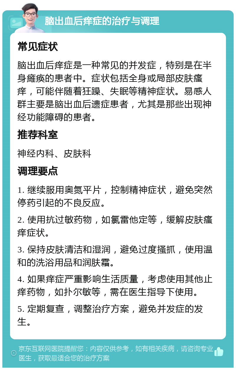 脑出血后痒症的治疗与调理 常见症状 脑出血后痒症是一种常见的并发症，特别是在半身瘫痪的患者中。症状包括全身或局部皮肤瘙痒，可能伴随着狂躁、失眠等精神症状。易感人群主要是脑出血后遗症患者，尤其是那些出现神经功能障碍的患者。 推荐科室 神经内科、皮肤科 调理要点 1. 继续服用奥氮平片，控制精神症状，避免突然停药引起的不良反应。 2. 使用抗过敏药物，如氯雷他定等，缓解皮肤瘙痒症状。 3. 保持皮肤清洁和湿润，避免过度搔抓，使用温和的洗浴用品和润肤霜。 4. 如果痒症严重影响生活质量，考虑使用其他止痒药物，如扑尔敏等，需在医生指导下使用。 5. 定期复查，调整治疗方案，避免并发症的发生。