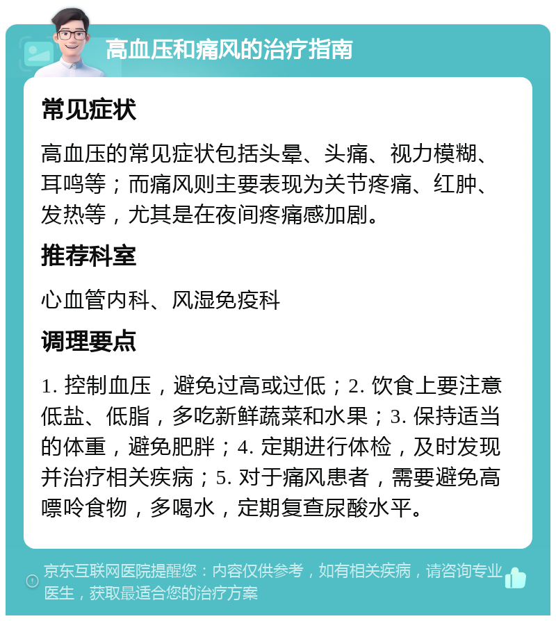 高血压和痛风的治疗指南 常见症状 高血压的常见症状包括头晕、头痛、视力模糊、耳鸣等；而痛风则主要表现为关节疼痛、红肿、发热等，尤其是在夜间疼痛感加剧。 推荐科室 心血管内科、风湿免疫科 调理要点 1. 控制血压，避免过高或过低；2. 饮食上要注意低盐、低脂，多吃新鲜蔬菜和水果；3. 保持适当的体重，避免肥胖；4. 定期进行体检，及时发现并治疗相关疾病；5. 对于痛风患者，需要避免高嘌呤食物，多喝水，定期复查尿酸水平。