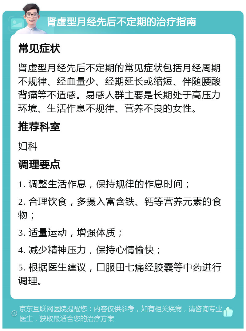 肾虚型月经先后不定期的治疗指南 常见症状 肾虚型月经先后不定期的常见症状包括月经周期不规律、经血量少、经期延长或缩短、伴随腰酸背痛等不适感。易感人群主要是长期处于高压力环境、生活作息不规律、营养不良的女性。 推荐科室 妇科 调理要点 1. 调整生活作息，保持规律的作息时间； 2. 合理饮食，多摄入富含铁、钙等营养元素的食物； 3. 适量运动，增强体质； 4. 减少精神压力，保持心情愉快； 5. 根据医生建议，口服田七痛经胶囊等中药进行调理。