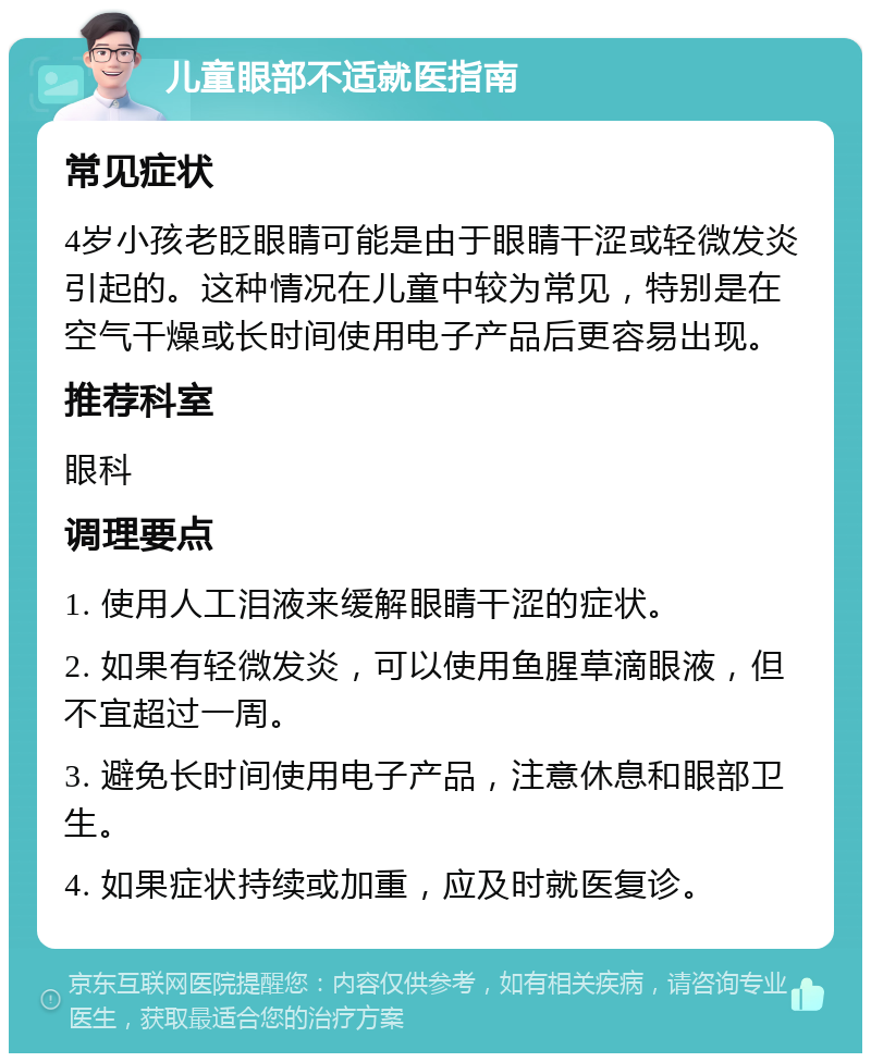 儿童眼部不适就医指南 常见症状 4岁小孩老眨眼睛可能是由于眼睛干涩或轻微发炎引起的。这种情况在儿童中较为常见，特别是在空气干燥或长时间使用电子产品后更容易出现。 推荐科室 眼科 调理要点 1. 使用人工泪液来缓解眼睛干涩的症状。 2. 如果有轻微发炎，可以使用鱼腥草滴眼液，但不宜超过一周。 3. 避免长时间使用电子产品，注意休息和眼部卫生。 4. 如果症状持续或加重，应及时就医复诊。