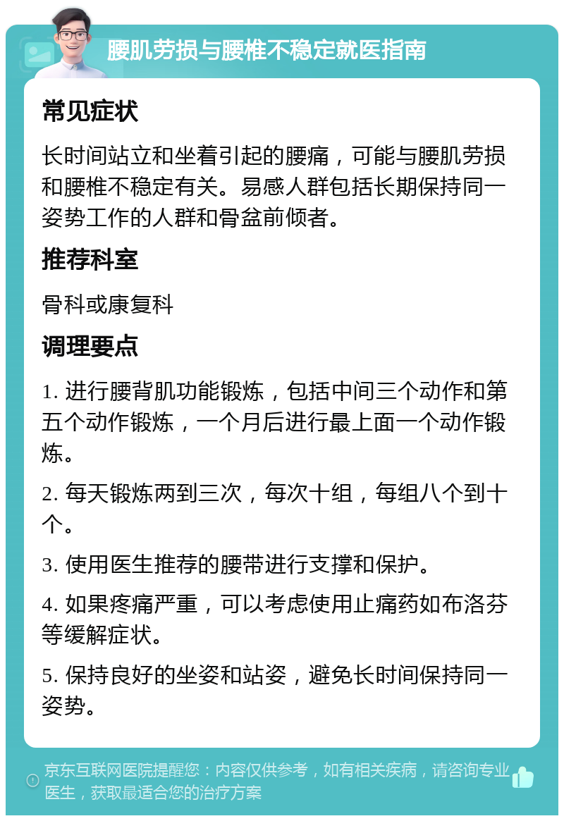 腰肌劳损与腰椎不稳定就医指南 常见症状 长时间站立和坐着引起的腰痛，可能与腰肌劳损和腰椎不稳定有关。易感人群包括长期保持同一姿势工作的人群和骨盆前倾者。 推荐科室 骨科或康复科 调理要点 1. 进行腰背肌功能锻炼，包括中间三个动作和第五个动作锻炼，一个月后进行最上面一个动作锻炼。 2. 每天锻炼两到三次，每次十组，每组八个到十个。 3. 使用医生推荐的腰带进行支撑和保护。 4. 如果疼痛严重，可以考虑使用止痛药如布洛芬等缓解症状。 5. 保持良好的坐姿和站姿，避免长时间保持同一姿势。