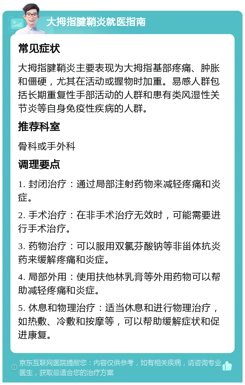 大拇指腱鞘炎就医指南 常见症状 大拇指腱鞘炎主要表现为大拇指基部疼痛、肿胀和僵硬，尤其在活动或握物时加重。易感人群包括长期重复性手部活动的人群和患有类风湿性关节炎等自身免疫性疾病的人群。 推荐科室 骨科或手外科 调理要点 1. 封闭治疗：通过局部注射药物来减轻疼痛和炎症。 2. 手术治疗：在非手术治疗无效时，可能需要进行手术治疗。 3. 药物治疗：可以服用双氯芬酸钠等非甾体抗炎药来缓解疼痛和炎症。 4. 局部外用：使用扶他林乳膏等外用药物可以帮助减轻疼痛和炎症。 5. 休息和物理治疗：适当休息和进行物理治疗，如热敷、冷敷和按摩等，可以帮助缓解症状和促进康复。